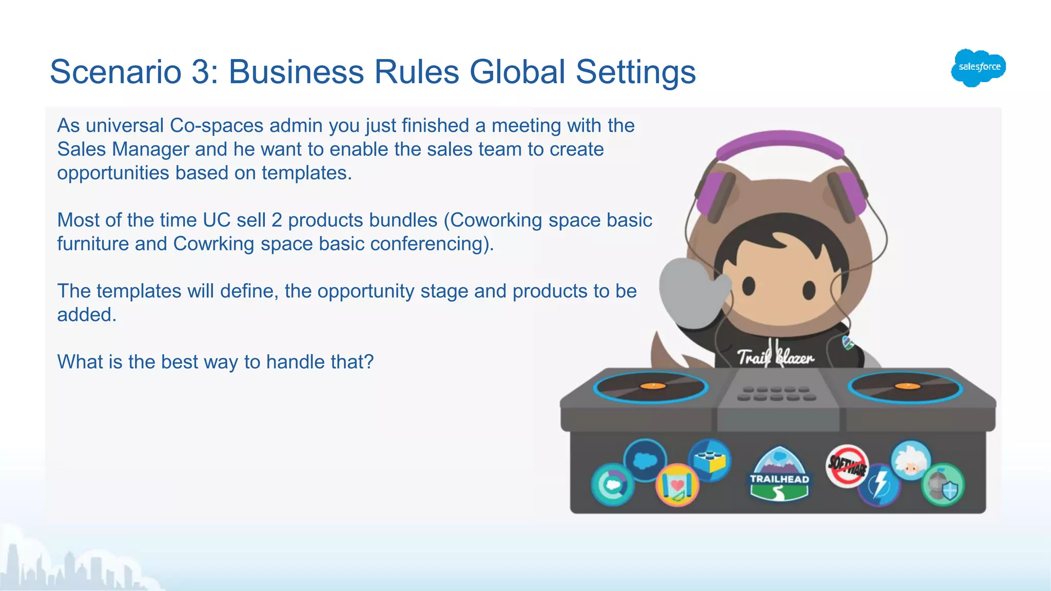 Scenario 3: Business Rules Global Settings
As universal Co-spaces admin you just finished a meeting with the
Sales Manager and he want to enable the sales team to create
opportunities based on templates.
Most of the time UC sell 2 products bundles (Coworking space basic
furniture and Cowrking space basic conferencing).
The templates will define, the opportunity stage and products to be
added.
What is the best way to handle that?
 