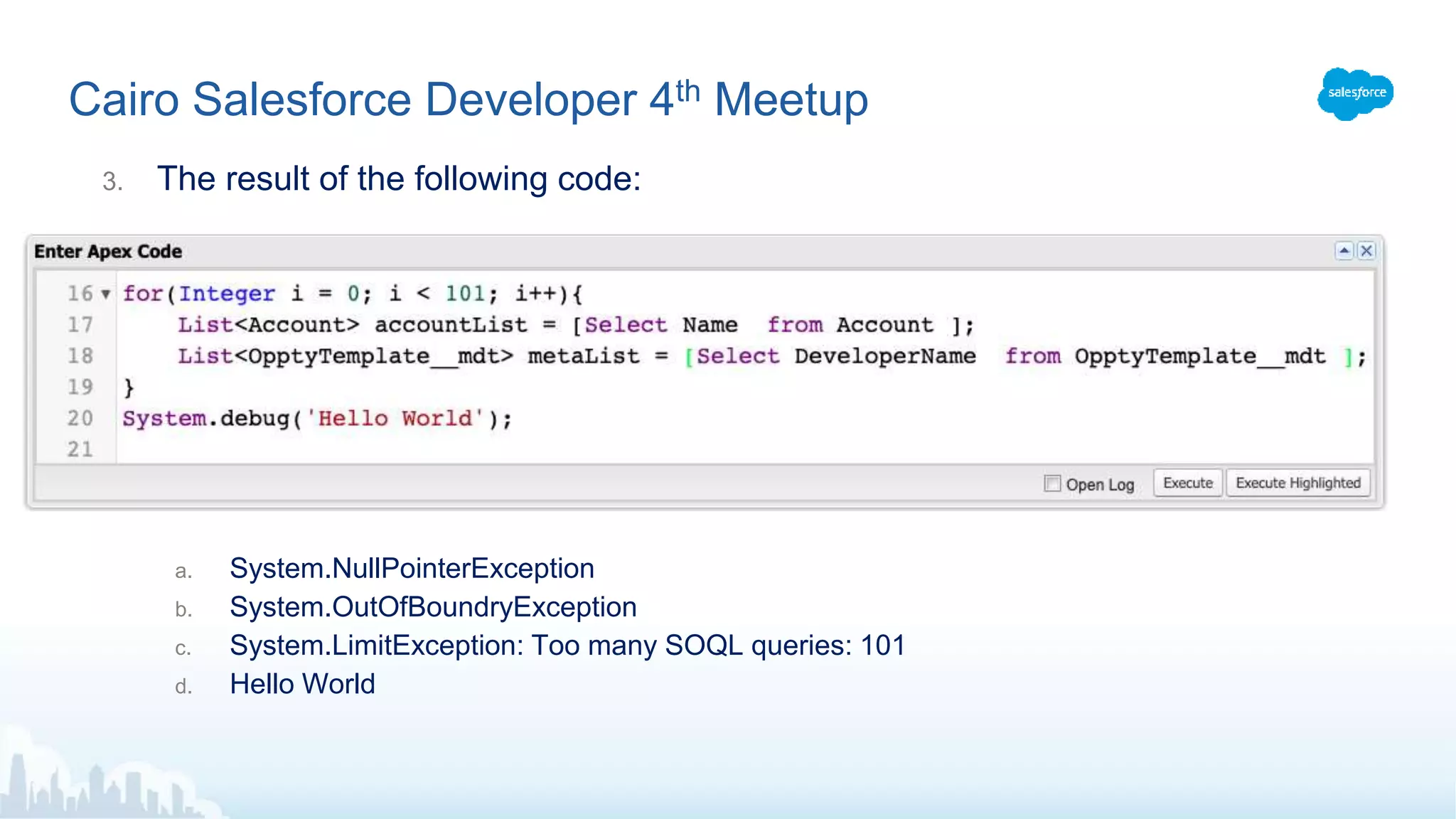 Cairo Salesforce Developer 4th Meetup
3. The result of the following code:
a. System.NullPointerException
b. System.OutOfBoundryException
c. System.LimitException: Too many SOQL queries: 101
d. Hello World
 
