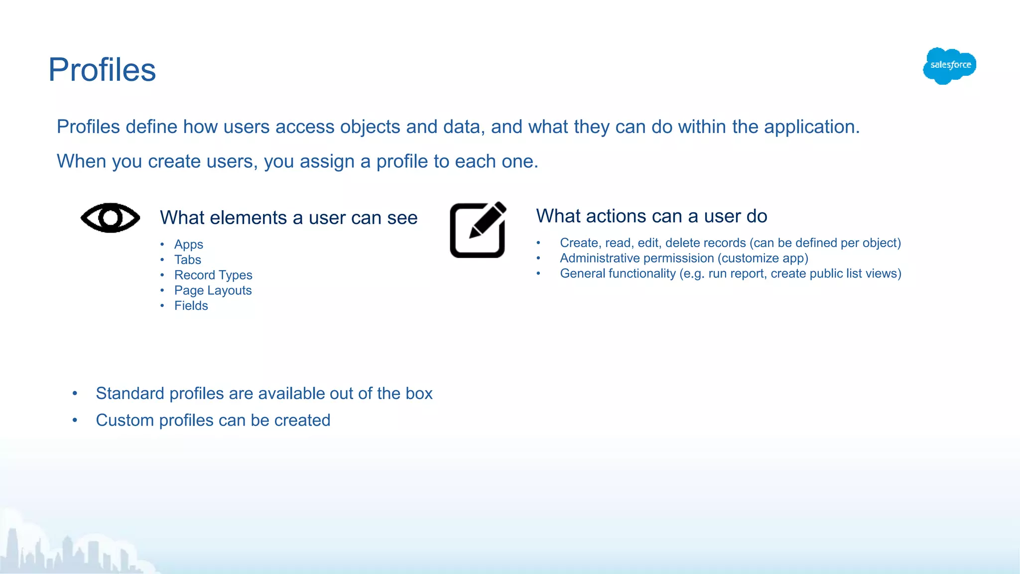Profiles
Profiles define how users access objects and data, and what they can do within the application.
When you create users, you assign a profile to each one.
• Apps
• Tabs
• Record Types
• Page Layouts
• Fields
What elements a user can see
• Create, read, edit, delete records (can be defined per object)
• Administrative permissision (customize app)
• General functionality (e.g. run report, create public list views)
What actions can a user do
• Standard profiles are available out of the box
• Custom profiles can be created
 