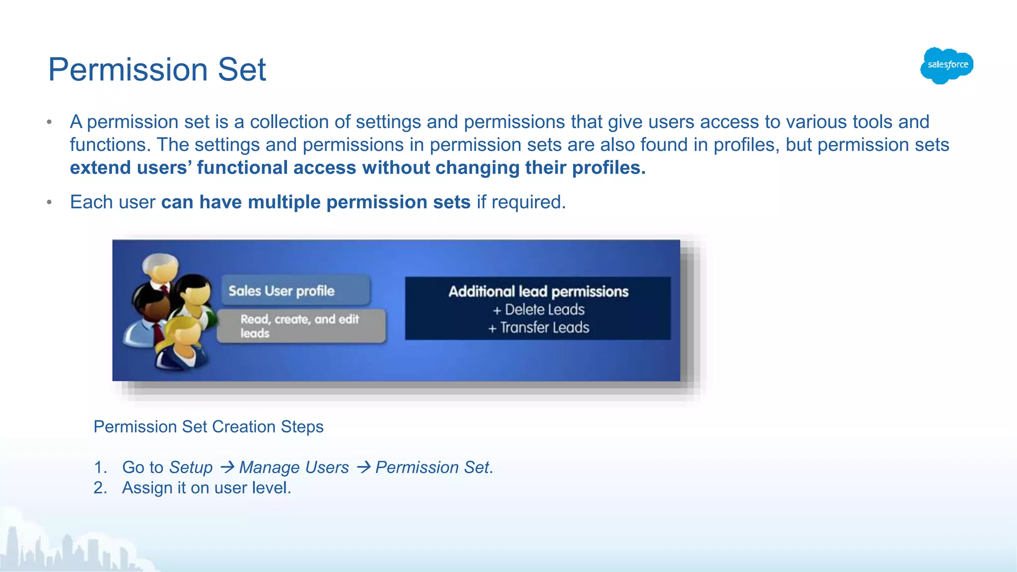 Permission Set
• A permission set is a collection of settings and permissions that give users access to various tools and
functions. The settings and permissions in permission sets are also found in profiles, but permission sets
extend users’ functional access without changing their profiles.
• Each user can have multiple permission sets if required.
Permission Set Creation Steps
1. Go to Setup  Manage Users  Permission Set.
2. Assign it on user level.
 