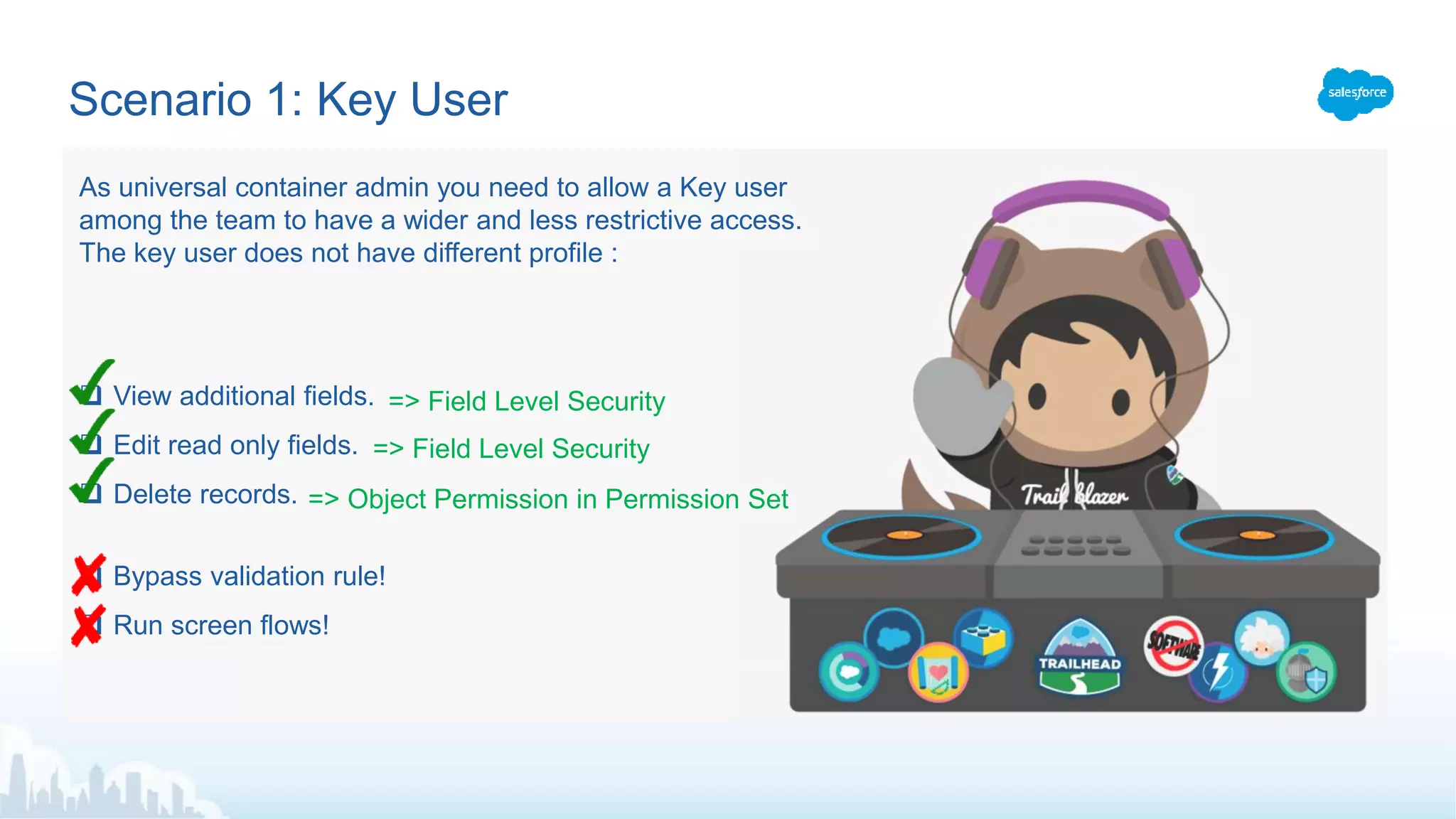 Scenario 1: Key User
 View additional fields.
 Edit read only fields.
 Delete records.
 Bypass validation rule!
 Run screen flows!
=> Field Level Security
As universal container admin you need to allow a Key user
among the team to have a wider and less restrictive access.
The key user does not have different profile :
=> Field Level Security
=> Object Permission in Permission Set
 