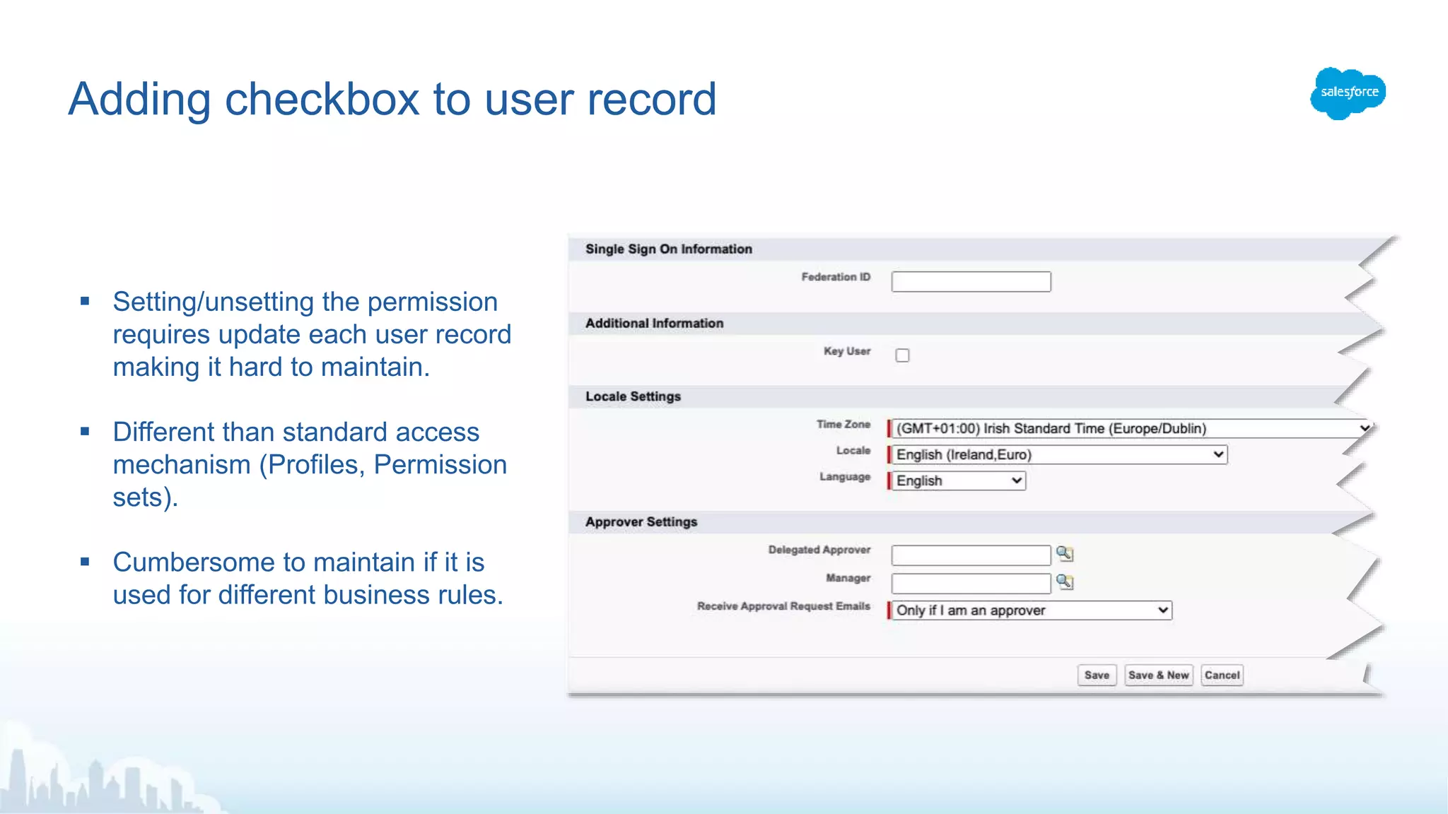 Adding checkbox to user record
 Setting/unsetting the permission
requires update each user record
making it hard to maintain.
 Different than standard access
mechanism (Profiles, Permission
sets).
 Cumbersome to maintain if it is
used for different business rules.
 