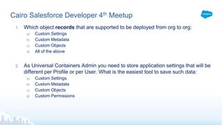 Cairo Salesforce Developer 4th Meetup
1. Which object records that are supported to be deployed from org to org:
a) Custom Settings
b) Custom Metadata
c) Custom Objects
d) All of the above
2. As Universal Containers Admin you need to store application settings that will be
different per Profile or per User. What is the easiest tool to save such data:
a) Custom Settings
b) Custom Metadata
c) Custom Objects
d) Custom Permissions
 