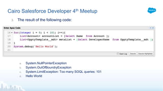 Cairo Salesforce Developer 4th Meetup
3. The result of the following code:
a. System.NullPointerException
b. System.OutOfBoundryException
c. System.LimitException: Too many SOQL queries: 101
d. Hello World
 