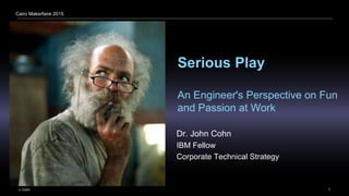 J. Cohn 1
Cairo Makerfaire 2015
Serious Play
An Engineer's Perspective on Fun
and Passion at Work
Dr. John Cohn
IBM Fellow
Corporate Technical Strategy
 