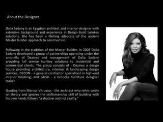 About the Designer

Dalia Sadany is an Egyptian architect and interior designer with
extensive background and experience in Design-Build turnkey
solutions. She has been a lifelong advocate of the ancient
Master Builder approach to construction.

Following in the tradition of the Master Builder, in 2005 Dalia
Sadany developed a group of partnerships operating under the
umbrella of Dezines and management of Dalia Sadany
providing full service turnkey solutions to residential and
commercial clients. The group consists of - Dezines a design
house providing architecture, interiors & landscaping design
services; DECON - a general contractor specialized in high-end
interior finishing; and GUSH - a bespoke furniture designer
maker.

Quoting from Marcus Vitruvius - the architect who relies solely
on theory and ignores the craftsmanship skill of building with
his own hands follows "a shadow and not reality."
 