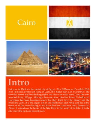 Intro
Cairo
Cairo, or Al Qahira is the capital city of Egypt – Um El Dunia as it’s called. With
over 12 million people just living in Cairo, it is bigger than a lot of countries. The
crowded streets and breathtaking sights and views are what make Cairo the most
wonderful city of Egypt. Although there are other cities like Sharm El sheikh and
Hurghada that have luxurious resorts but they don’t have the history and the
pride like Cairo. It is the largest city in the Middle East and Africa and lies at the
center of all the routes leading to and from the three continents, Asia, Europe and
Africa. It extends on the banks of the Nile River to the south of its delta. It is the
city where the past and present meet.
 