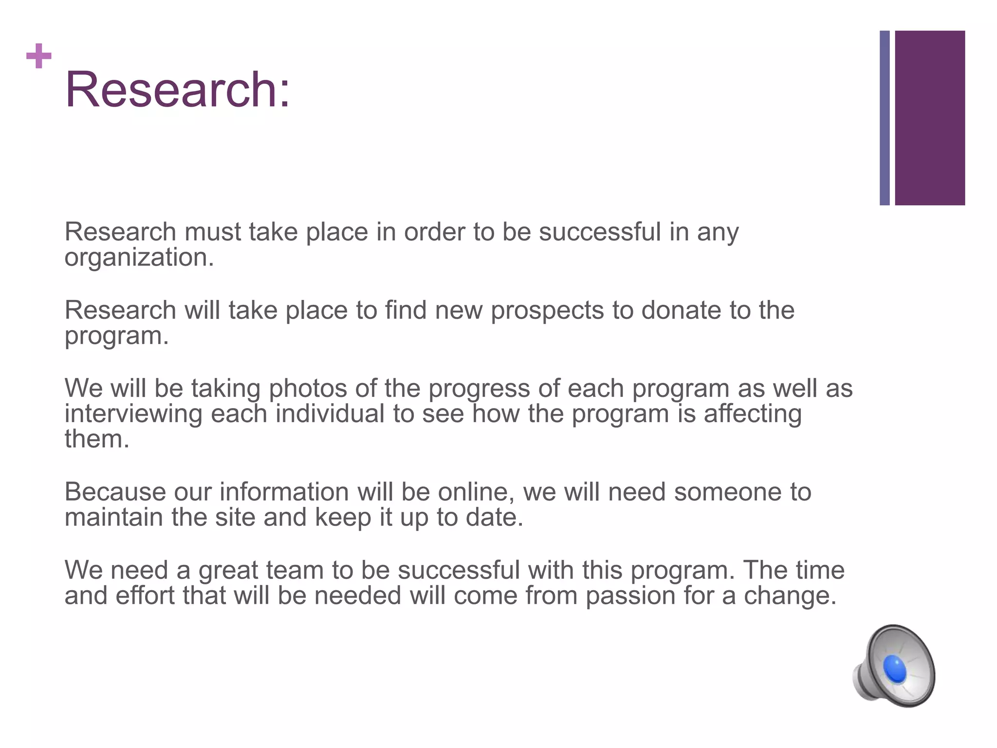 +
Research:
Research must take place in order to be successful in any
organization.
Research will take place to find new prospects to donate to the
program.
We will be taking photos of the progress of each program as well as
interviewing each individual to see how the program is affecting
them.
Because our information will be online, we will need someone to
maintain the site and keep it up to date.
We need a great team to be successful with this program. The time
and effort that will be needed will come from passion for a change.
 