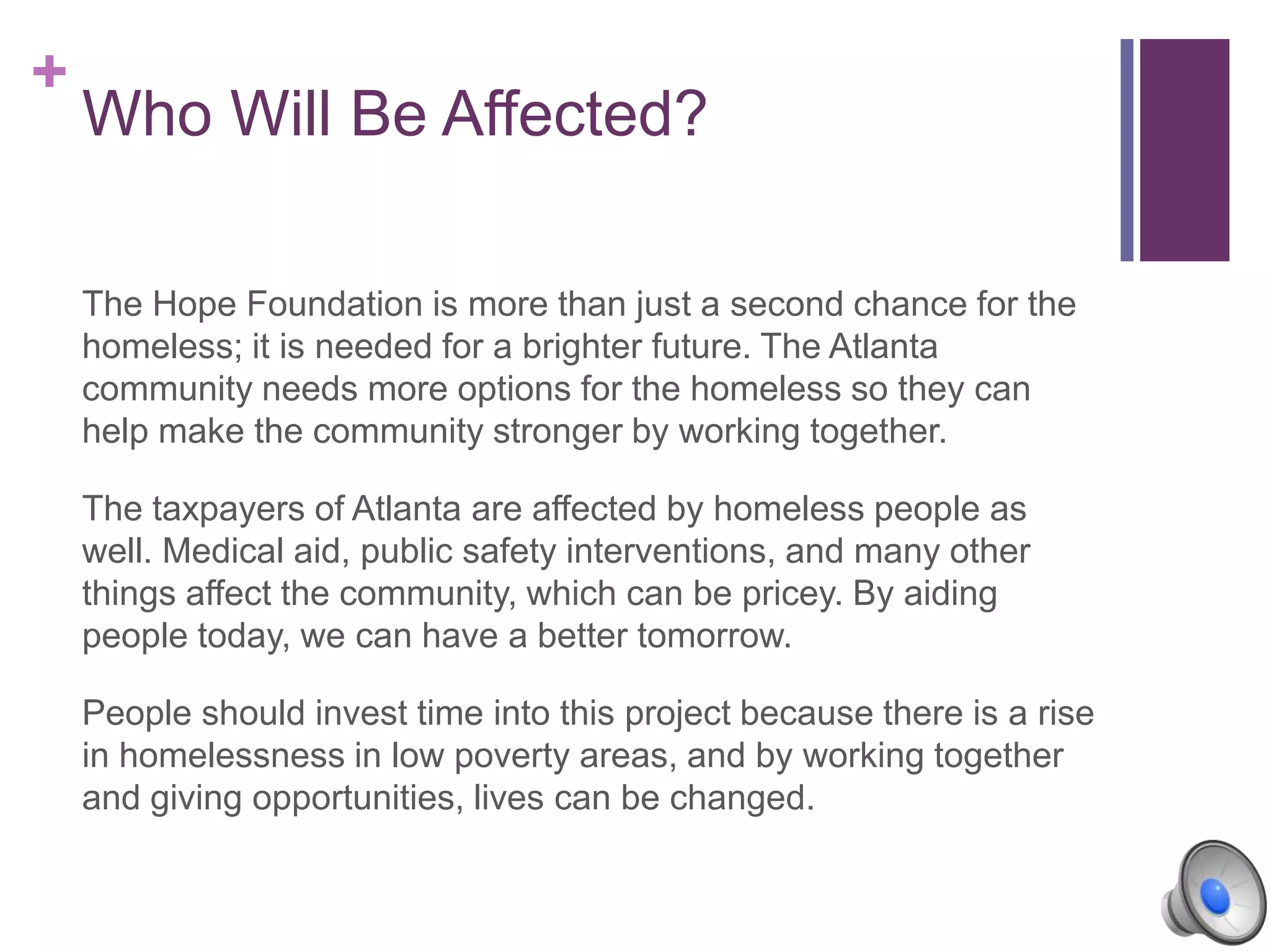 +
Who Will Be Affected?
The Hope Foundation is more than just a second chance for the
homeless; it is needed for a brighter future. The Atlanta
community needs more options for the homeless so they can
help make the community stronger by working together.
The taxpayers of Atlanta are affected by homeless people as
well. Medical aid, public safety interventions, and many other
things affect the community, which can be pricey. By aiding
people today, we can have a better tomorrow.
People should invest time into this project because there is a rise
in homelessness in low poverty areas, and by working together
and giving opportunities, lives can be changed.
 