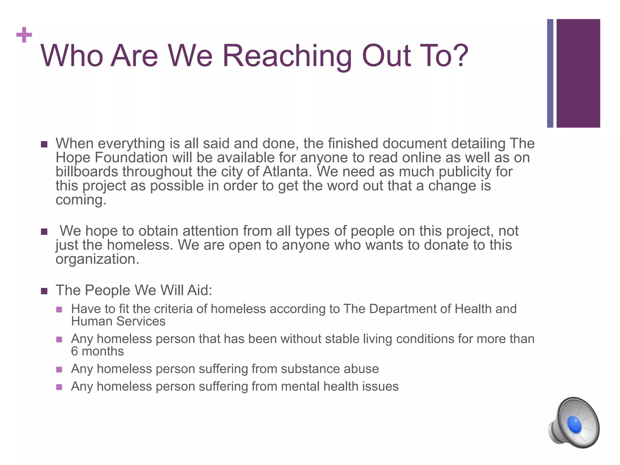 +
Who Are We Reaching Out To?
 When everything is all said and done, the finished document detailing The
Hope Foundation will be available for anyone to read online as well as on
billboards throughout the city of Atlanta. We need as much publicity for
this project as possible in order to get the word out that a change is
coming.
 We hope to obtain attention from all types of people on this project, not
just the homeless. We are open to anyone who wants to donate to this
organization.
 The People We Will Aid:
 Have to fit the criteria of homeless according to The Department of Health and
Human Services
 Any homeless person that has been without stable living conditions for more than
6 months
 Any homeless person suffering from substance abuse
 Any homeless person suffering from mental health issues
 