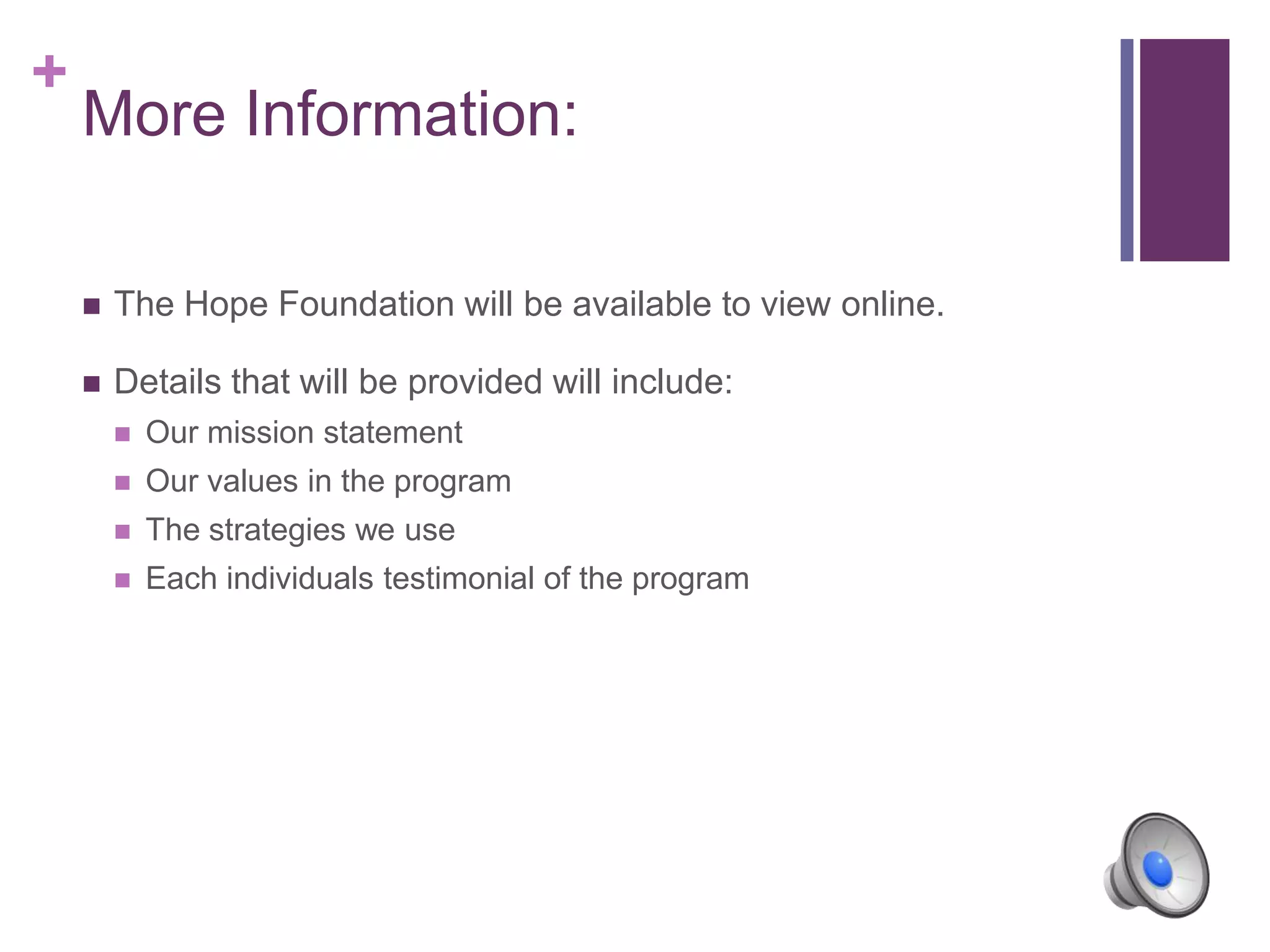 +
More Information:
 The Hope Foundation will be available to view online.
 Details that will be provided will include:
 Our mission statement
 Our values in the program
 The strategies we use
 Each individuals testimonial of the program
 