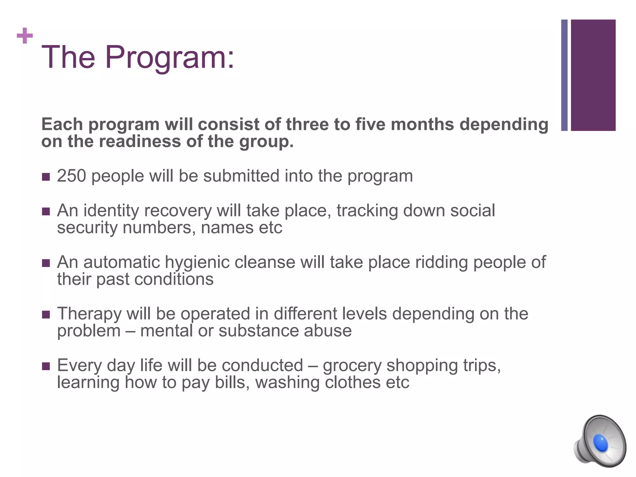 +
Each program will consist of three to five months depending
on the readiness of the group.
 250 people will be submitted into the program
 An identity recovery will take place, tracking down social
security numbers, names etc
 An automatic hygienic cleanse will take place ridding people of
their past conditions
 Therapy will be operated in different levels depending on the
problem – mental or substance abuse
 Every day life will be conducted – grocery shopping trips,
learning how to pay bills, washing clothes etc
The Program:
 