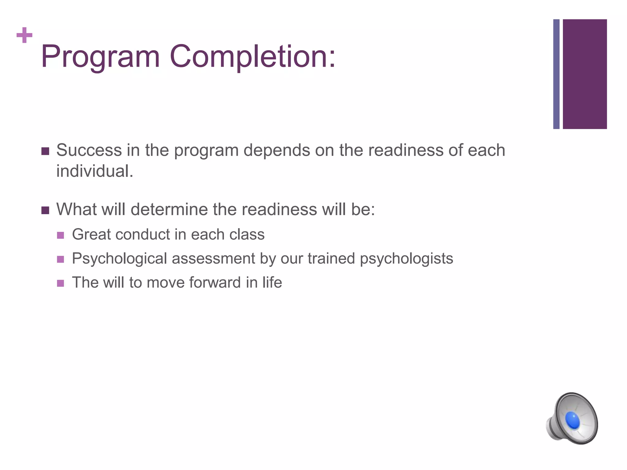 +
Program Completion:
 Success in the program depends on the readiness of each
individual.
 What will determine the readiness will be:
 Great conduct in each class
 Psychological assessment by our trained psychologists
 The will to move forward in life
 