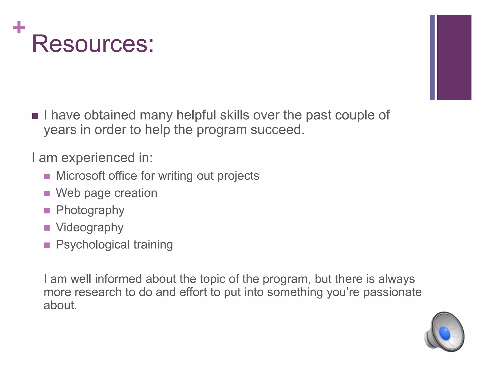 +
Resources:
 I have obtained many helpful skills over the past couple of
years in order to help the program succeed.
I am experienced in:
 Microsoft office for writing out projects
 Web page creation
 Photography
 Videography
 Psychological training
I am well informed about the topic of the program, but there is always
more research to do and effort to put into something you’re passionate
about.
 