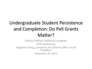 Undergraduate Student Persistence
and Completion: Do Pell Grants
Matter?
Charles Hatcher, California Competes
CAIR Conference,
Tongshan Chang, University of California Office of the
President
November 20, 2013

 