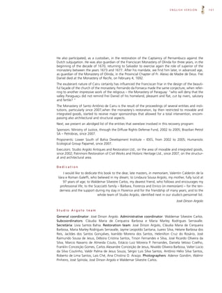 ENGLISH VERSION             101




He also participated, as a custodian, in the restoration of the Captaincy of Pernambuco against the
Dutch subjugation. He was also guardian of the Franciscan Monastery of Olinda for three years, in the
beginning of the decade of 1670, returning to Salvador to exercise again the role of superior of the
monastery between the years 1673 and 1677. After his mandate, we find him later, in advanced age,
as guardian of the Monastery of Olinda, in the Provincial Chapter of Fr. Aleixo de Madre de Deus. Frei
Daniel died at the Monastery of Recife, on February 4, 1692.
The exuberant nature of Cairu certainly has influenced the Franciscan friar in the design of the beauti-
ful façade of the church of the monastery. Fernando da Fonseca made the same conjecture, when refer-
ring to another impressive work of the religious – the Monastery of Paraguay: “who will deny that the
valley Paraguaçu did not remind Frei Daniel of his homeland, pleasant and flat, cut by rivers, salutary
and fertile? “
The Monastery of Santo Antônio de Cairu is the result of the proceedings of several entities and insti-
tutions, particularly since 2007,when the monastery´s restoration, by then restricted to movable and
integrated goods, started to receive major sponsorships that allowed for a total intervention, encom-
passing also architectural and structural aspects.
Next, we present an abridged list of the entities that were/are involved in this recovery program:
Sponsors: Ministry of Justice, through the Diffuse Rights Defense Fund, 2002 to 2005; Brazilian Petrol
SA – Petrobras, since 2007.
Proponents: Lower South of Bahia Development Institute – IDES, from 2002 to 2005; Humanistic
Ecological Group Papamel, since 2007.
Executors: Studio Argolo Antiques and Restoration Ltd., on the area of movable and integrated goods,
since 2002; Patrimoni Restoration of Civil Works and Historic Heritage Ltd., since 2007, on the structur-
al and architectural area.

Dedication

    I would like to dedicate this book to the dear, late masters, in memoriam, Valentin Calderón de la
 Vara e Roman Galeffi, who believed in my dream; to Lindaura Sousa Argolo, my mother, fully lucid at
    97 years of age; to Waldemar Silvestre Carlos, my dearest friend, who follows and encourages my
  professional life; to the Scacciatti family – Bárbara, Fiorenza and Enrico (in memoriam) – for the ten-
  derness and the support during my stay in Florence and for the friendship of many years; and to the
                              whole team of Studio Argolo, identified next in our studio’s personnel list.
                                                                                      José Dirson Argolo

Studio Argolo team

General coordinator: José Dirson Argolo. Administrative coordinator: Waldemar Silvestre Carlos.
Subcoordinators: Cláudia Maria de Cerqueira Barbosa e Maria Marley Rodrigues Serravalle.
Secretária: Lívia Santos Bahia. Restoration team: José Dirson Argolo, Cláudia Maria de Cerqueira
Barbosa, Maria Marley Rodrigues Serravalle, Jayme Leopoldo Santana, Juarez Silva, Helane Barbosa dos
Reis, Jacildes dos Santos Gonçalves, Ivanildo Moreira dos Santos, Helenilton Cruz do Rosário, José
Raimundo Sousa de Jesus, Débora Cristina Santos, Tirson Fernandes e Silva, José Ricardo Oliveira da
Silva, Marcio Navarro de Almeida Couto, Estácio Luiz Moreira P. Fernandes, Daniela Veloso Coelho,
Franklin Conceição Gomes, Carlos Alexandre Conceição de Jesus, Nivaldo Oliveira Barbosa, Valter Lúcio
da Silva Coutinho, Valdir Palma de Jesus Souza, Sérgio Luis Silva Santos, Antônio Hélio Silva Santos,
Roberto de Lima Santos, Lais Ché, Ana Chistina O. Araújo. Photographers: Adenor Gondim, Walmir
Pinheiro, José Spínola, José Dirson Argolo e Waldemar Silvestre Carlos.
 