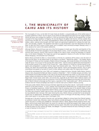 ENGLISH VERSION                      103




                            I . T H E M U N I C I PA L I T Y O F
                            CAIRU AND ITS HISTORY

                            The municipality of Cairu, on the Palm Oil Coast (Costa do Dendê), is unquestionably one of the earliest areas of
                            European settlement in Brazil. The first reports of this fertile and well-watered land date from the voyage of Martim
 Detail of the tiles from
                            Afonso de Sousa, who surveyed the coastline in 1530, by command of Dom João III, the Portuguese King. His fleet
    chapter room, after
             restoration    consisted of five ships (Capitânia, his flagship; the nau São Miguel; the galleon São Vicente; and two caravels, Rosa
procedures. Photograph      and Princesa) and 400 men. His mission had geographical, military and colonizing objectives, and his fleet carried
  by Nelson Kon, 2009.      soldiers, sailors, colonists (who brought with them seeds and agricultural implements to cultivate the land), law-
                            men, and naturally, a chaplain. The expedition had orders to survey the Brazilian coast from Maranhão to Rio de la
                            Plata; to deny the French access to brazil wood; and to establish small commercial entrepôt (feitorias) which, in
Detalhe dos azulejos da     time, served as the nuclei of the earliest settlements.
 sala do capítulo, após
           restauração.     Although Martim Afonso de Souza was one of the first Europeans to tread upon the white sand beaches of the
   Foto de Nelson Kon,      Costa do Dendê, he had been preceded in this by Diogo Álvares Correia – known as Caramuru. A well-known story
                 2009.      recounts how Caramuru, around 1526, found an image of Our Lady of Grace, among the wreckage of a Spanish
                            ship, on the Island of Boipeba. This image was said to have appeared in dreams to his wife, the Indian Catarina
                            Álvares Paraguaçu, and attracted much veneration1.
                            Martin Afonso anchored his fleet in a natural harbor on the lee of a sandstone cliff by what is now the town of
                            Morro de São Paulo, on the island known to the Indians as tý-nhã-ré, “beyond the waters”2. Our earliest reports
                            of the Island of Tinharé are from members of Martin Afonso’s entourage, and include the letters of his brother, Pero
                            Lopes de Sousa. In his account of the journey, Pero Lopes wrote: “and at sunset we sighted land and recognized it
                            as the southern portion of the mouth of the Tinharé river”. Lopes’ reference to Tinharé as a familiar feature to nav-
                            igators and cartographers is evidence that the region had received earlier visits. “Prior to the journey of Martim
                            Afonso, the island had certainly been visited by certain Spanish, French and Portuguese mariners, and its name
                            remembered and passed on by word of mouth to other seafarers who sailed under the tropical skies of Brazil”3.
                            It should be remembered that, since 1500, such navigators as Gaspar de Lemos, Gonçalo Coelho Pereira, Americo
                            Vespucci (who discovered the Bahia de Todos os Santos on November 1, 1501), Cristóvão Jacques and others, had
                            reconnoitered and founded entrepôt on the coast of the recently-discovered new world. It is also known that cast-
                            aways, outlaws and adventurers were a feature of the Brazilian coast in the early years of the colonial period. The
                            illegal trade of brazil wood, exotic birds, and animal skins, especially by the French (often aided by Indians and
                            adventurers such as Caramuru) was not uncommon in the first thirty years following the discovery. One of the mem-
                            bers of Martim Afonso’s entourage was Pero Capico, a specialist on the “brazil-wood coast”. All this reinforces the
                            evidence that the Tinharé archipelago was known to mariners even prior to Martim Afonso’s journey.
                            Three years earlier, Martim Afonso de Sousa had been appointed, by King Dom João III, “commander-in-chief and
                            governor of the lands of Brazil”. In 1532, however, the King decided to divide Brazil into 15 large parcels of land,
                            known as Hereditary Captaincies. A letter from King Dom João III conveying news of this decision (taken at Évora
                            on September 28, 1532) was dispatched to Martim Afonso, who was then at São Vicente on the coast of São Paulo.
                            This letter was carried by Captain João de Sousa, who had been in Brazil with Martim Afonso the previous year,
                            but was delivered only in January 1533. Upon receiving this news, Martim Afonso surmised that he was being dis-
                            missed from his appointment. Nonetheless, he postponed his return to Portugal until late May, arriving in Lisbon,
                            after a brief sojourn in the Açores, only in mid August 1533.
                            Portugal was in the grip of a serious financial crisis, and had been obliged to contract loans from Flemish bankers,
                            at exorbitant interest rates. Moreover, Lisbon had suffered a terrible earthquake in the final months of 1531. The
                            upshot was that no funding was available for colonization efforts in Brazil, despite threats posed by French inter-
                            lopers, avid for brazil wood. Brazil wood, the source of a red dye much prized by European cloth makers and the
                            favorite color of nobles and high clergy, was Brazil’s primary export. Only after much pondering did King Dom João
                            III heed the advice of Dom Antônio de Ataíde, and delegate “to private enterprise the task of settling the colony –
                            on pain of loosing it to the French.”4.

                            1. To this day this image is worshipped in the Graça Church, in Salvador, built by Catarina Álvares. Thus the name of the traditional borough of
                            Graça.
                            2. COSTA DO DENDE. Secretaria da Cultura and Turismo. Superintendência de Desenvolvimento do Turismo. Roteiros ecoturísticos da Bahia.
                            Salvador. p. 14.
                            3. RISÉRIO, Antonio. Tinharé : História and Cultura no Litoral Sul da Bahia. Salvador, BYI Projetos Culturais Ltda. 2003. p. 24.
                            4. BUENO, Eduardo. Capitães do Brasil. A saga dos primeiros colonizadores. Coleção Terra Brasilis. Editora Objetiva Ltda. Rio de Janeiro, 1999. p. 78.
 