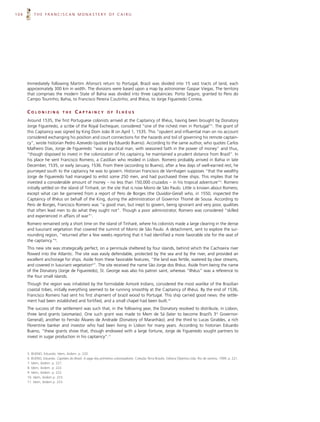 104       THE FRANCISCAN MONASTERY OF CAIRU




      Immediately following Martim Afonso’s return to Portugal, Brazil was divided into 15 vast tracts of land, each
      approximately 300 km in width. The divisions were based upon a map by astronomer Gaspar Viegas. The territory
      that comprises the modern State of Bahia was divided into three captaincies: Porto Seguro, granted to Pero do
      Campo Tourinho; Bahia, to Francisco Pereira Coutinho; and Ilhéus, to Jorge Figueiredo Correia.


      COLONIZING               THE      C A P TA I N C Y       OF    ILHÉUS
      Around 1535, the first Portuguese colonists arrived at the Captaincy of Ilhéus, having been brought by Donatory
      Jorge Figueiredo, a scribe of the Royal Exchequer, considered “one of the richest men in Portugal”5. The grant of
      this Captaincy was signed by King Dom João III on April 1, 1535. This “opulent and influential man on no account
      considered exchanging his position and court connections for the hazards and toil of governing his remote captain-
      cy”, wrote historian Pedro Azevedo (quoted by Eduardo Bueno). According to the same author, who quotes Carlos
      Malheiro Dias, Jorge de Figueiredo “was a practical man, with seasoned faith in the power of money” and thus,
      “though disposed to invest in the colonization of his captaincy, he maintained a prudent distance from Brazil”. In
      his place he sent Francisco Romero, a Castilian who resided in Lisbon. Romero probably arrived in Bahia in late
      December, 1535, or early January, 1536. From there (according to Bueno), after a few days of well-earned rest, he
      journeyed south to the captaincy he was to govern. Historian Francisco de Varnhagen supposes “that the wealthy
      Jorge de Figueiredo had managed to enlist some 250 men, and had purchased three ships. This implies that he
      invested a considerable amount of money – no less than 150,000 cruzados – in his tropical adventure”6. Romero
      initially settled on the island of Tinharé, on the site that is now Morro de São Paulo. Little is known about Romero,
      except what can be garnered from a report of Pero de Borges (the Ouvidor-Geral) who, in 1550, inspected the
      Captaincy of Ilhéus on behalf of the King, during the administration of Governor Thomé de Sousa. According to
      Pero de Borges, Francisco Romero was “a good man, but inept to govern, being ignorant and very poor, qualities
      that often lead men to do what they ought not”. Though a poor administrator, Romero was considered “skilled
      and experienced in affairs of war”7.
      Romero remained only a short time on the island of Tinharé, where his colonists made a large clearing in the dense
      and luxuriant vegetation that covered the summit of Morro de São Paulo. A detachment, sent to explore the sur-
      rounding region, “returned after a few weeks reporting that it had identified a more favorable site for the seat of
      the captaincy.”8.
      This new site was strategically perfect, on a peninsula sheltered by four islands, behind which the Cachoeira river
      flowed into the Atlantic. The site was easily defendable, protected by the sea and by the river, and provided an
      excellent anchorage for ships. Aside from these favorable features, “the land was fertile, watered by clear streams,
      and covered in luxuriant vegetation9”. The site received the name São Jorge dos Ilhéus. Aside from being the name
      of the Donatory (Jorge de Figueiredo), St. George was also his patron saint, whereas “Ilhéus” was a reference to
      the four small islands.
      Though the region was inhabited by the formidable Aimoré Indians, considered the most warlike of the Brazilian
      coastal tribes, initially everything seemed to be running smoothly at the Captaincy of Ilhéus. By the end of 1536,
      Francisco Romero had sent his first shipment of brazil wood to Portugal. This ship carried good news: the settle-
      ment had been established and fortified, and a small chapel had been built.10
      The success of the settlement was such that, in the following year, the Donatory resolved to distribute, in Lisbon,
      three land grants (sesmarias). One such grant was made to Mem de Sá (later to become Brazil’s 3rd Governor-
      General); another to Fernão Álvares de Andrade (Donatory of Maranhão); and the third to Lucas Giraldes, a rich
      Florentine banker and investor who had been living in Lisbon for many years. According to historian Eduardo
      Bueno, “these grants show that, though endowed with a large fortune, Jorge de Figueiredo sought partners to
      invest in sugar production in his captaincy”.11


      5. BUENO, Eduardo. Idem, ibidem. p. 220.
      6. BUENO, Eduardo. Capitães do Brasil. A saga dos primeiros colonizadores. Coleção Terra Brasilis. Editora Objetiva Ltda. Rio de Janeiro, 1999. p. 221.
      7. Idem, ibidem. p. 221.
      8. Idem, ibidem. p. 222.
      9. Idem, ibidem. p. 222.
      10. Idem, ibidem p. 223.
      11. Idem, ibidem p. 223.
 