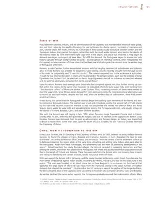 ENGLISH VERSION                       105




TIMES        OF     WAR

Peace between colonists, Indians, and the administration of the captaincy was maintained by means of trade goods,
sent out from Lisbon by the wealthy Donatory, for use by Romero in a barter system: hundreds of machetes and
axes, colored beads, fish hooks, mirrors, etc. Exchanges of these goods usually took place between settlers and the
Tupiniquim Indians that roamed the region, rather than with the much wilder Aimoré, who lived in the depths of
the Atlantic forest. By 1546 there were eight sugar mills in the region, and peace was breached as they began to
demand ever-larger contingents of slave labor. To fulfill this demand, the Portuguese began to enslave not only
Indians captured through warfare (índios de corda – bound captives of intertribal conflicts, often instigated by the
Portuguese) but also members of those tribes that had lived peacefully alongside the colonists since the earliest days
of Portuguese settlement.
Romero, a rude Castilian, further exacerbated tensions with his haughty treatment of subordinates and colonists
alike. In 1540, Romero was arrested for blasphemy. Upon seeing a crucifix recently brought from Portugal by one
of his rivals, he purportedly said “I hate this crucifix”. The colonists reported him to the ecclesiastical authorities.
Though he was returned to Lisbon in chains and incarcerated in the Limoeiro prison, such was the prestige of Jorge
Figueiredo that, by late 1541, he was back in Bahia. Jorge Figueiredo used all his influence to have him released
and, to spite his adversaries, reinstated him to his post at Ilhéus12.
Upon his return, Romero took revenge upon those who had conspired against him, thus further stirring up con-
flict within the colony. At the same time, however, he redoubled efforts to build sugar mills, with funding from
“the abundant coffers” of Florentine banker Lucas Giraldes. Thus, increasing numbers of slaves were needed to
man the sugar mills. Since African slaves (brought in from afar) were costly, the most economical alternative was
to round up the local Indians, despite the fact that, since the earliest days of colonization, these had proven
recalcitrant slaves.
It was during this period that the Portuguese colonists began encroaching upon territories of the feared and war-
like Aimoré or Botocudo Indians. The reaction was brutal and immediate, and by the second half of 1546 attacks
by this tribe had become a constant menace. It was not long before the natives had overrun Ilhéus and Porto
Seguro, laying waste to sugar mills and spreading terror among the Portuguese colonists, who sought refuge on
the islands of Tinharé, Boipeba, Cairu, and other offshore localities.
War with the Aimoré was still raging in late 1550, when Donatory Jorge Figueiredo Correia died in Lisbon.
Shortly after, his son, Jerônimo de Figueiredo de Alarção, sold out his interests in the captaincy to Banker Lucas
Giraldes. Romero was dismissed from his post as administrator, and Tomaso Alegre, an Italian, was dispatched
to Brazil to replace him. Some years later, upon the death of Lucas Giraldes, his son Francisco Giraldes inherited
the Captaincy of Ilhéus.


CAIRU,         FROM        ITS     F O U N D AT I O N        TO     THIS      D AY

It was Lucas Giraldes, the 2nd Donatory of the Captaincy of Ilhéus who, in 1565, ordered his proxy, Baltazar Ferreira
Gaivoto, to found the villages of Cairu, Boipeba and Camamu. Gaivoto, in turn, delegated the task to João
d’Andrade13. According to Historian Silva Campos, the aim was to “institute centers of white settlement to face up
to bellicose Indians of the region while, at the same time, attracting and settling tame Indians who were allied to
the Portuguese. Aside from these advantages, the settlements had the merit of promoting development in the
region”. Notwithstanding the newly founded villages, the Aimoré persisted in spreading destruction and fear
among the settlers, and when they attacked the Portuguese, half-breed and acculturated-Indian populations would
flee to the islands of Tinharé and Boipeba. There they were safe from the Aimoré who, not knowing how to swim
and having no familiarity with canoes or boats, would not pursue them off shore.
With war against the Aimoré still in full swing, and the newly-founded settlements under threat, Cairu became the
main center of resistance against Indian attacks. According to Vilhena, Vila de Cairu was the first judicature in the
region. “The town was founded on an island, some two or three leagues in circumference, on the channel that
separates the large island of Morro de São Paulo from the mainland, owing to the great number of heathen
(Indians) that infested the mainland”14. By the end of the 16th century, in view of the decline of São Jorge dos Ilhéus,
the best cultivated areas of the Captaincy were (according to historian Silva Campos) Camamu, Cairu and Boipeba.
As warfare declined (the same author reports), the Portuguese gradually resumed their colonization efforts. Many

12. BUENO, Eduardo. Capitães do Brasil. A saga dos primeiros colonizadores. Coleção Terra Brasilis. Editora Objetiva Ltda. Rio de Janeiro, 1999. p. 225.
13. CAMPOS, Silva. Crônica da Capitania. 1981. p. 67.
14. VILHENA, Luis dos Santos. A Bahia no Século XVIII. Vol. 2. Editora Itapoá. Coleção baiana. p.494.
 