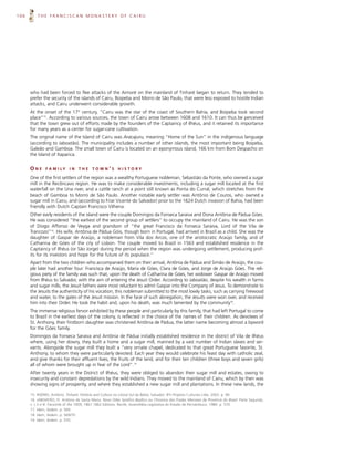 106       THE FRANCISCAN MONASTERY OF CAIRU




      who had been forced to flee attacks of the Aimoré on the mainland of Tinharé began to return. They tended to
      prefer the security of the islands of Cairu, Boipeba and Morro de São Paulo, that were less exposed to hostile Indian
      attacks, and Cairu underwent considerable growth.
      At the onset of the 17th century, “Cairu was the star of the coast of Southern Bahia, and Boipeba took second
      place”15. According to various sources, the town of Cairu arose between 1608 and 1610. It can thus be perceived
      that the town grew out of efforts made by the founders of the Captaincy of Ilhéus, and it retained its importance
      for many years as a center for sugar-cane cultivation.
      The original name of the Island of Cairu was Aracajuru, meaning “Home of the Sun” in the indigenous language
      (according to Jaboatão). The municipality includes a number of other islands, the most important being Boipeba,
      Galeão and Gamboa. The small town of Cairu is located on an eponymous island, 166 km from Bom Despacho on
      the Island of Itaparica.


      ONE      F A M I LY    IN   THE     TOWN’S          HISTORY

      One of the first settlers of the region was a wealthy Portuguese nobleman, Sebastião da Ponte, who owned a sugar
      mill in the Recôncavo region. He was to make considerable investments, including a sugar mill located at the first
      waterfall on the Una river, and a cattle ranch at a point still known as Ponta do Curral, which stretches from the
      beach of Gamboa to Morro de São Paulo. Another notable early settler was Antônio de Couros, who owned a
      sugar mill in Cairu, and (according to Friar Vicente do Salvador) prior to the 1624 Dutch invasion of Bahia, had been
      friendly with Dutch Captain Francisco Vilhena.
      Other early residents of the island were the couple Domingos da Fonseca Saraiva and Dona Antônia de Pádua Góes.
      He was considered “the earliest of the second group of settlers” to occupy the mainland of Cairu. He was the son
      of Diogo Affonso de Veyga and grandson of “the great Francisco da Fonseca Saraiva, Lord of the Vila de
      Trancozo”16. His wife, Antônia de Pádua Góis, though born in Portugal, had arrived in Brazil as a child. She was the
      daughter of Gaspar de Araújo, a nobleman from Vila dos Arcos, one of the aristocratic Araújo family, and of
      Catharina de Góes of the city of Lisbon. The couple moved to Brazil in 1563 and established residence in the
      Captaincy of Ilhéus (or São Jorge) during the period when the region was undergoing settlement, producing prof-
      its for its investors and hope for the future of its populace.17
      Apart from the two children who accompanied them on their arrival, Antônia de Pádua and Simão de Araújo, the cou-
      ple later had another four: Francisca de Araújo, Maria de Góes, Clara de Góes, and Jorge de Araújo Góes. The reli-
      gious piety of the family was such that, upon the death of Catharina de Góes, her widower Gaspar de Araújo moved
      from Ilhéus to Salvador, with the aim of entering the Jesuit Order. According to Jaboatão, despite his wealth in farms
      and sugar mills, the Jesuit fathers were most reluctant to admit Gaspar into the Company of Jesus. To demonstrate to
      the Jesuits the authenticity of his vocation, this nobleman submitted to the most lowly tasks, such as carrying firewood
      and water, to the gates of the Jesuit mission. In the face of such abnegation, the Jesuits were won over, and received
      him into their Order. He took the habit and, upon his death, was much lamented by the community18.
      The immense religious fervor exhibited by these people and particularly by this family, that had left Portugal to come
      to Brazil in the earliest days of the colony, is reflected in the choice of the names of their children. As devotees of
      St. Anthony, their firstborn daughter was christened Antônia de Pádua, the latter name becoming almost a byword
      for the Góes family.
      Domingos da Fonseca Saraiva and Antônia de Pádua initially established residence in the district of Vila de Ilhéus
      where, using her dowry, they built a home and a sugar mill, manned by a vast number of Indian slaves and ser-
      vants. Alongside the sugar mill they built a “very ornate chapel, dedicated to that great Portuguese favorite, St.
      Anthony, to whom they were particularly devoted. Each year they would celebrate his feast day with catholic zeal,
      and give thanks for their affluent lives, the fruits of the land, and for their ten children (three boys and seven girls)
      all of whom were brought up in fear of the Lord”.19
      After twenty years in the District of Ilhéus, they were obliged to abandon their sugar mill and estates, owing to
      insecurity and constant depredations by the wild Indians. They moved to the mainland of Cairu, which by then was
      showing signs of prosperity, and where they established a new sugar mill and plantations. In these new lands, the

      15. RISÉRIO, Antônio. Tinharé: História and Cultura no Litoral Sul da Bahia. Salvador: BYI Projetos Culturais Ltda. 2003. p. 90.
      16. JABOATÃO, Fr. Antônio de Santa Maria. Novo Orbe Seráfico Basílico ou Chronica dos Frades Menores da Província do Brasil. Parte Segunda,
      v. I, II e III. Facsimile of the 1859, 1861 1862 Editions. Recife, Assembléia Legislativa do Estado de Pernambuco. 1980. p. 570.
      17. Idem, ibidem. p. 569.
      18. Idem, ibidem. p. 569/70.
      19. Idem, ibidem. p. 570.
 