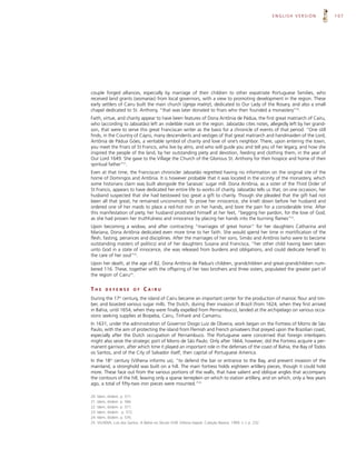 ENGLISH VERSION   107




couple forged alliances, especially by marriage of their children to other expatriate Portuguese families, who
received land grants (sesmarias) from local governors, with a view to promoting development in the region. These
early settlers of Cairu built the main church (igreja matriz), dedicated to Our Lady of the Rosary, and also a small
chapel dedicated to St. Anthony, “that was later donated to friars who then founded a monastery”20.
Faith, virtue, and charity appear to have been features of Dona Antônia de Pádua, the first great matriarch of Cairu,
who (according to Jaboatão) left an indelible mark on the region. Jaboatão cites notes, allegedly left by her grand-
son, that were to serve this great Franciscan writer as the basis for a chronicle of events of that period. “One still
finds, in the Country of Cayrú, many descendents and vestiges of that great matriarch and handmaiden of the Lord,
Antônia de Pádua Góes, a veritable symbol of charity and love of one’s neighbor. There, upon entering the town,
you meet the Friars of St Francis, who live by alms, and who will guide you and tell you of her legacy, and how she
inspired the people of the land, by her outstanding piety and devotion, feeding and clothing them, in the year of
Our Lord 1649. She gave to the Village the Church of the Glorious St. Anthony for their hospice and home of their
spiritual father”21.
Even at that time, the Franciscan chronicler Jaboatão regretted having no information on the original site of the
home of Domingos and Antônia. It is however probable that it was located in the vicinity of the monastery, which
some historians claim was built alongside the Saraivas’ sugar mill. Dona Antônia, as a sister of the Third Order of
St Francis, appears to have dedicated her entire life to works of charity. Jaboatão tells us that, on one occasion, her
husband suspected that she had bestowed too great a gift to charity. Though she pleaded that the gift had not
been all that great, he remained unconvinced. To prove her innocence, she knelt down before her husband and
ordered one of her maids to place a red-hot iron on her hands, and bore the pain for a considerable time. After
this manifestation of piety, her husband prostrated himself at her feet, “begging her pardon, for the love of God;
as she had proven her truthfulness and innocence by placing her hands into the burning flames”22.
Upon becoming a widow, and after contracting “marriages of great honor” for her daughters Catharina and
Mariana, Dona Antônia dedicated even more time to her faith. She would spend her time in mortification of the
flesh, fasting, penances and disciplines. After the marriages of her sons, Simão and Antônio (who were to become
outstanding masters of politics) and of her daughters Susana and Francisca, “her other child having been taken
unto God in a state of innocence, she was released from burdens and obligations, and could dedicate herself to
the care of her soul”23.
Upon her death, at the age of 82, Dona Antônia de Pádua’s children, grandchildren and great-grandchildren num-
bered 116. These, together with the offspring of her two brothers and three sisters, populated the greater part of
the region of Cairu24.


THE        DEFENSE          OF     CAIRU
During the 17 century, the island of Cairu became an important center for the production of manioc flour and tim-
                   th


ber, and boasted various sugar mills. The Dutch, during their invasion of Brazil (from 1624, when they first arrived
in Bahia, until 1654, when they were finally expelled from Pernambuco), landed at the archipelago on various occa-
sions seeking supplies at Boipeba, Cairu, Tinharé and Camamu.
In 1631, under the administration of Governor Diogo Luiz de Oliveira, work began on the Fortress of Morro de São
Paulo, with the aim of protecting the island from Flemish and French privateers that preyed upon the Brazilian coast,
especially after the Dutch occupation of Pernambuco. The Portuguese were concerned that foreign interlopers
might also seize the strategic port of Morro de São Paulo. Only after 1664, however, did the Fortress acquire a per-
manent garrison, after which time it played an important role in the defenses of the coast of Bahia, the Bay of Todos
os Santos, and of the City of Salvador itself, then capital of Portuguese America.
In the 18th century (Vilhena informs us), “to defend the bar or entrance to the Bay, and prevent invasion of the
mainland, a stronghold was built on a hill. The main fortress holds eighteen artillery pieces, though it could hold
more. These face out from the various portions of the walls, that have salient and oblique angles that accompany
the contours of the hill, leaving only a sparse terreplein on which to station artillery, and on which, only a few years
ago, a total of fifty-two iron pieces were mounted.”25

20.   Idem, ibidem. p. 571.
21.   Idem, ibidem. p. 566.
22.   Idem, ibidem. p. 571.
23.   Idem, ibidem. p. 572.
24.   Idem, ibidem. p. 576.
25.   VILHENA, Luis dos Santos. A Bahia no Século XVIII. Editora Itapoã. Coleção Baiana. 1969. v. I, p. 232.
 