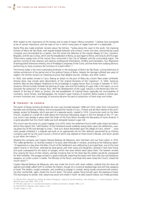 108       THE FRANCISCAN MONASTERY OF CAIRU




      With respect to the importance of the fortress and its state of repair, Vilhena remarked: “I believe that stronghold
      to be of utmost importance, and the state of ruin in which many years of neglect have left it is deplorable....”.
      Rocha Pitta also made emphatic remarks about the fortress: “Sailing along the coast to the south, the imposing
      Fortress of Morro de São Paulo, with regular-shaped bulwarks and curtains, comes into view. Garrisoned by a paid
      Company and commanded by a Captain, this fort serves the defenses of the coastal villages of Cairu, Camamu,
      Boypeba, and Rio das Contas, which are the breadbasket of Bahia, as was Egypt to Rome, and Sicily to all of Europe.
      These towns supply most of the manioc flour consumed in the City of Salvador and the surrounding region. The
      garrison consists of two veterans and valorous professional Infantrymen, Artillery and Grenadiers; four Regiments
      of distinguished Ordinance Infantry, one of Privileged Companies of the Corte, and the three from outlying districts;
      performing on many occasions the functions of a paid militia”.26
      The fortress today is the most outstanding landmark in the landscape of Morro de São Paulo, a living testimony of
      military architecture of the period and of the political history of Bahia. Despite the damage suffered over years of
      neglect, the fortress remains an imposing structure that delights tourists, scholars, and other visitors.
      In 1635, new settlers arrived in Cairu, fleeing an attack on the port of Ilhéus by a Dutch fleet under Lichthardt.
      Among these new arrivals were descendents of the original Donatory of the Captaincy27. In 1644, Governor
      Antônio Teles da Silva obliged inhabitants of the archipelago to supply manioc flour to troops in Salvador. In 1673,
      Governor Afonso Furtado forbade the planting of sugar cane and the building of sugar mills in the region, so as to
      stimulate the production of manioc flour. With the development of the sugar industry in the Recôncavo (the hin-
      terland of the Bay of Todos os Santos), the real breadbasket of Colonial Brazil, especially the municipalities of
      Cachoeira, Santo Amaro, and Maragogipe, the incipient sugar industry of southern Bahia ceased to receive gov-
      ernment incentives and, increasingly, its economy became focused on production of food crops and timber.


      A   TRAGEDY            IN   CHURCH

      The parish of Nossa Senhora do Rosário de Cairu was founded between 1608 and 1610, when Dom Constantino
      Barradas was Archbishop of Bahia, and encompassed the islands of Cairu, Tinharé and all other islands of the archi-
      pelago, except for Boipeba, which was part of a separate parish, created in 1616. Construction work on the Main
      Church, situated on a small hill a little above the Franciscan Monastery, began in the first decade of the 17th cen-
      tury, since it was already in place when the Order of the Friars Minor founded the Monastery of Santo Antônio. It
      is quite plausible that the church really was built alongside Saraiva’s sugar mill.
      This church was the scene of a great tragedy, circa 1670, when the settlement found itself under attack by Indians.
      Rocha Pitta reports that “wild heathen of the hinterland would suddenly swoop down upon the settlements, caus-
      ing great loss of life and damage to crops.” One such attack descended upon the village of Cairu, where“… since
      many people inhabited it, a redoubt was built on an appropriate site for their defense, garrisoned by an Infantry
      Company, paid for by the Local Council, a third of which was relieved at three-month intervals, and which served
      to put down the Indians.”28
      Heading this company was Captain Manoel Barbosa de Mesquita, who had been sent out from Lisbon in 1670.
      This noble gentlemen, so recently instated in his post, died heroically in combat, according to the following report:
      “It happened on a day when the Main Church of the Settlement was celebrating its principal feast, one of the most
      solemn events in the Parish, attended by local gentry with their wives and daughters, dressed in their best finery,
      and quite unprepared for the attack of savages, which had never before taken place there. The heathen arrived,
      thus varying the focus of their attacks, perhaps knowing that on this feast day the settlers would be unprepared
      for their hostilities. The savages arrived in a great multitude, breaching the peace with their wild cries and barbarous
      weapons, as is their custom in battle. The Minister of the Parish, and those who were inside the Church, closed the
      church doors”29.
      Captain Manoel Barbosa de Mesquita, who was inside the church with seven soldiers, ordered that the doors be
      opened and boldly sallied forth to combat the Indians, though at a numerical disadvantage and with few weapons
      at hand. The settlers, caught unawares, and unwilling to engage in combat, being mostly concerned with protect-
      ing their womenfolk, again closed the church doors. The brave captain flung himself upon the barbarous hoard,
      first discharging his pistols, then advancing sword and shield in hand. He slew several Indians, but finally perished,

      26. ROCHA PITTA, Sebastião da. História da América Portuguesa. Coleção de Estudos Brasileiros. Série Marajoara, v. 7. Livraria Progresso. Editora
      Aguiar & Souza Ltda. Bahia, 1950. p. 64.
      27. IPAC-BA. Litoral Sul. v. 5. Secretaria da Indústria, Comércio and Turismo. Salvador 1988. p. 33
      28. ROCHA PITTA, Sebastião. Idem, ibidem. p. 241.
      29. Idem, ibidem. p. 241.
 