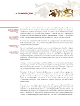 INTRODUÇÃO




                              A preservação da memória histórica está entre os temas mais debatidos pelas sociedades con-
Na abertura, detalhes do
forro da sala do capítulo.
                              temporâneas. Os monumentos, as obras de arte, os costumes, as danças, as paisagens, as
     Foto de Nelson Kon,      características peculiares de cada povo exercem um fascínio que vem alimentando a indústria
                   2009.
                              do turismo como nunca. Ao mesmo tempo, conhecer a cultura de cada povo – os bens móveis
  On the opening page,
                              e imóveis, incluindo as manifestações imateriais, que representam o passado e a evolução tec-
 details of chapter room      nológica de cada época – tornou-se condição essencial na comunicação entre as nações.
  ceiling. Photograph by
       Nelson Kon, 2009.
                              O homem vem, portanto, tomando consciência de que o passado é a chave do entendimen-
                              to do presente e do futuro e de que nenhum país poderá projetar-se, se não tiver como alicer-
                              ce a preservação de sua memória.
  À esquerda, interior da
   galilé. Foto de Nelson
               Kon, 2009.     Somente a paixão pela preservação de nossa memória histórica e cultural justifica a disposi-
                              ção, entre os restauradores, pesquisadores e conservadores, de continuar contribuindo, ape-
   To the left, interior of
 narthex. Photograph by       sar dos inúmeros percalços e entraves encontrados no caminho, para que importantes mani-
      Nelson Kon, 2009.       festações deixadas por nossos antepassados possam ser salvas. Por mais degradados que
                              estejam esses legados, a ponto de muitas vezes não passarem de “pacientes terminais”, esses
                              profissionais concentram todos os seus esforços a fim de que possam ser vistos e usufruídos
                              hoje e no futuro.

                              Ainda que percebamos a evolução das políticas públicas no sentido de estabelecer diretrizes
                              de conservação preventiva de nosso acervo cultural, temos um longo caminho a percorrer. A
                              falta de consciência dos detentores e usuários dos bens tombados potencializa sua degrada-
                              ção, acarretando enormes gastos para recuperá-los, quando isso ainda é possível.

                              No restauro do Convento Franciscano de Cairu, joia do barroco brasileiro, empregamos o
                              melhor de nosso conhecimento e de nosso trabalho para promover uma intervenção que faça
                              jus não somente à importância do monumento, exemplo maior da fé e da arte erguido nos
                              rincões do Baixo Sul da Bahia, mas também ao anseio da comunidade cairuense, que almeja
                              a redenção de sua pequena cidade por meio dos benefícios propiciados por um maior movi-
                              mento turístico.

                              Uma visita ao monumento, que apresenta para nós brasileiros as inovações do estilo barroco,
                              desperta também curiosidade sobre o responsável pelo projeto da igreja, reconhecidamente
                              original. Já no séc. XVIII, Jaboatão atribuía a autoria dos projetos dos conventos de Cairu e de
                              Santo Antônio do Paraguaçu ao frade franciscano Frei Daniel de São Francisco, douto por sua
                              ciência e literatura. Dizia, referindo-se ao convento cairuense, “que a primeira pedra a lançou,
                              o mestre na sagrada teologia e custódio provincial (...) em vinte e cinco de agosto de 1654”.
 