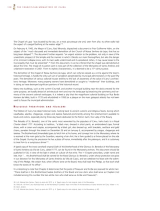 110       THE FRANCISCAN MONASTERY OF CAIRU




      The Chapel of Lapa “was located by the sea, on a most picturesque site and, seen from afar, its white walls had
      the aspect of a seagull bathing at the waters edge”38.
      On February 4, 1942, the Mayor of Cairu, Raul Miranda, dispatched a document to Friar Guilherme Halm, on the
      subject of the “much discussed and immediate demolition of the Church of Nossa Senhora da Lapa, that has so
      long been delayed”39. The document further requests “an urgent solution to the problem, not only in view of the
      unaesthetic prospect of the temple and the manner in which it blocks our main thoroughfare, but also the danger
      of its imminent collapse since, with its main walls undermined and its woodwork rotten, it may cause losses to the
      municipality that must be prevented”.40 From this document, it can be inferred that the chapel was demolished at
      about this time. The image of its patron saint is now part of the collection of the Monastery of Santo Antônio and
      underwent restoration in 2001. From its stylistic characteristics, it is deemed to be a 17th-century piece.
      The demolition of the chapel of Nossa Senhora da Lapa, which can only be viewed as a crime against the town's
      historical heritage, is hardly the only such act of vandalism perpetrated by municipal administrators in the past fifty
      years. The demolition of various colonial houses testifies to the lack of awareness of the value of Cairu's architec-
      tonic heritage. Moreover, many property owners have demolished or sought to “modernize” their buildings, and
      in doing so have destroyed significant portions of the historical record.
      Many new buildings, such as the current City Hall, and another municipal building near the docks erected for the
      same purpose, are totally devoid of architectural merit and mar the landscape by breaching the symmetry and har-
      mony of the ancient colonial roofscapes. It is indeed a pity that the magnificent colonial building on Rua Barão
      Homem de Melo, built in 1770 and refurbished in 1950 (as a plaque on the main gatepost attests) has not been
      used to house the municipal administration.

      RELIGIOUS            TRADITIONS              AND       FOLKLORE

      The folklore of Cairu has deep historical roots, harking back to ancient customs and religious feasts, during which
      cavalhadas, alardos, cheganças, congos and taieiras featured prominently among the entertainment available to
      locals and visitors, especially during three-day feasts dedicated to the Patron Saint, Our Lady of the Rosary.

      The Reisado of St. Benedict, one of the saints most venerated by the populace of Cairu, harks back to a Royal
      Charter dated 1777. According to tradition, “a black man, dressed in short pants, an embroidered cape, formal
      shoes, with a crown and scepter, accompanied by a black girl, also dressed up, with bracelets, necklace and gold
      chains, parades through the streets on December 26 and on January 6, accompanied by congos, cheganças and
      taieiras. The Brotherhood (Irmandade) goes to fetch him at his home, and conveys him to the Monastery, where he
      is received at the main gate by the Guardian, wearing a hair shirt. He is then guided to a throne placed on the side
      of the Gospel. During the procession he has a place of honor, immediately after the palanquin, and it is customary
      to treat him to a sumptuous dinner”41.

      A typed copy of the (now vanished) original Oath of the Brotherhood of the Glorious St. Benedict of the Monastery
      of Santo Antônio da Vila de Cairu, dated 1777, can be found in the Monastery archives. This document should be
      published in full, in view of the light it sheds on culture of that time. The 1st Chapter prescribes, under name and
      title, that “… this Brotherhood shall be named for the Most Glorious St. Benedict, under whose protection we grow
      in our devotion for this Monastery of Santo Antônio da Villa de Cayrú, and we celebrate his feast with the solem-
      nity of this Pledge. We ordain that, when officers serve at the Board, they shall read this Pledge, so that each shall
      know the duties of his office”.

      It is interesting to note that Chapter 2 determines that the posts of Treasurer and Scribe are reserved for white men:
      “There shall be in this Brotherhood twelve brothers of the Board and one cleric who shall serve as Chaplain (not
      included among this number the two white men who shall serve as Scribe and Treasurer)”.


      38. LUZ, Manoel dos Santos. Cayrú no anno de 1872. p. 4. Typed copy of a lost original, kept in the Monastery.
      39. Office N. 19 from Cairu Municipal Hall, to the Monastery’s Guardian, kept in the files of the Monastery of Santo Antonio de Cairu, folder n. 14.
      40. Idem, ibidem.
      41. LUZ, Manoel dos Santos. Cayrú no anno de 1872. p. 4. Typed copy of a lost original, kept in the Monastery. p. 4/5.
 