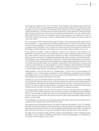 ENGLISH VERSION                111




With respect to the selection of the “King” and “Queen”, central characters of the Reisado, Chapter 3 determines
that “the Brother with the most votes shall be elected King, and, provided he belongs to the Brotherhood, he shall
be obliged to accept his instatement, and shall pay alms of four thousand réis. The same applies to the Sister who
is appointed Queen and, in the event that one of them should refuse this office appointed to them by the Board,
they shall pay two thousand réis, unless they are not members of the Brotherhood. In this case, another Brother
will be selected to fill that office, on a new election held on the day subsequent to the election feast, under the
King whose mandate ends that year”. Chapter 4 expressly forbids whites and pardos from filling the posts of
“King” and “Queen”.

Care for the property of the Brotherhood is the subject of Chapter 7, that lists the responsibilities of the Treasurer,
who is exhorted to “... keep the Books of the Brotherhood and the keys to the Safe where the jewels are stored,
as these are the responsibilities of his office. We do not desire that he make any loans or contract expenses with-
out express consent of the Board, and in the event that he does so by himself, even though to the benefit of the
Brotherhood, he shall be expected to cover whatever losses and to explain whatever expenses he may incur”.

At the beginning of Chapter 12 there are references to criteria for the admission of new brothers to the
Brotherhood: “all persons who wish to join, be they black, white, or pardo, shall pay two patacas of alms on the
day of their admission, when their names shall be inscribed in the Book of the Brotherhood by our honorable
Brother Scribe. But, in the event that this Brotherhood admits Brothers who are not black, these shall never be elect-
ed to the Board, in view of the great disorder this might cause. In the event that the Board consents to the admis-
sion of a Brother without payment of the stipend stipulated in this Pledge, shared responsibility for payment of said
sum shall be assumed by all members, with no exceptions. We also desire that the Brother who is to serve as King
in that year, and the Sister that is to serve alongside him as Queen, be allowed to admit two Brothers, without pay-
ment of said alms. In the event that a white, black, or pardo person of advanced age wishes to become a Brother,
he shall be admitted upon payment of five patacas worth of alms on the day of his admission”.

Popular traditions, or what we now refer to as “intangible assets”, are part of the rich cultural heritage of the
municipality of Cairu. Its most important manifestations are the zambiapunga, the barquinha and the congada,
which delight visitors in civic and religious feasts. One such visitor was Ms. Danielle Mitterrand, wife of the former
French President, who visited the Municipality in June, 2008.

The taieiras are a group of colored girls, dressed in regional costume, with an abundance of necklaces and bangles,
and of colored men, dressed in white pants, no shirts, with necklaces, who sally forth into the streets singing Ô Lê
Lê Ô, followed by a brief samba de roda, performed at the front doors of houses, to the accompaniment of a sin-
gle drum. The chants, though they make reference to St. Benedict and Our Lady of the Rosary, are light-hearted
and good-humored, with little of the solemn rites associated with the chegança and congos.

The congos are groups of black men, who take to the streets at Christmas and during the feast of St. Benedict, in
January. Their outfits include lace-lined shirts, and a skirt of red or blue calico, embroidered with stars and stiffened
with wire. On their heads, the congos bear crowns with two red feathers. All the men play the ganzá, a bamboo
percussion instrument, except for the chief, who uses drumsticks to beat a large square adufe, a single-faced drum
held by a wooden handle.

The zambiapunga is a mixed group, that wears papier-mâché masks of great originality and improvised costumes,
and plays on hoes to produce very singular rhythms and sounds.

Other popular groups include bumba-meu-boi, that walks the streets after the festivals in honor of St. Benedict;
the ternos de reis; and the dondoca. During carnival, there is a traditional celebration of lavagem da reversa, that
takes place near the Municipal Chamber. On July 2, to celebrate the Independence of Bahia, there is the samba dos
índios which lasts three days, and is a variant of candomblé de caboclo, with deep roots in African traditions.

The village of Cairu contributed actively toward the struggle for the Independence of Bahia. Alongside Camamu
and Valença, Cairu lent support to the efforts of patriots from Cachoeira and Maragogipe, that ultimately led to
the expulsion of the Portuguese, on July 2, 1823.
 