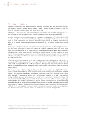 112       THE FRANCISCAN MONASTERY OF CAIRU




      POTENTIAL            FOR     TOURISM

      The political-administrative unity of the Captaincy of Ilhéus was breached in 1833, with the creation of judge-
      ships in Valença (of which Cairu was part) and in Ilhéus42. Indeed, Cairu only achieved the status of a “town” on
      March 30, 1938, with the enactment of state decree-law 10.724.

      Today, Cairu is a small quaint town, with memories harking back to a long-gone era, when logging, piaçava cut-
      ting, and sugarcane, rice and manioc crops in its fertile soil were sources of wealth and development.

      According to the most recent census data, the entire municipality has a population of 13,659, of which 2,263
      live in the town. Cairu is the main town of the only archipelago municipality in Brazil, made up of numerous
      islands, of which Tinharé is the most important. The lovely villages of Morro de São Paulo and Gamboa do
      Morro, on the island of Tinharé, are well-known tourist destinations, as is the island of Boipeba with its pristine
      beaches.

      The municipal authorities view tourism as one of the most promising opportunities for stimulating the local econ-
      omy and creating employment, as it has done in Morro de São Paulo and Boipeba, which now attract many
      tourist from Brazil and abroad. As for tourist attractions, historical heritage, natural beauty, and a strong folk-
      lore tradition exert strong appeal. Complete restoration of the monumental Franciscan Monastery of Santo
      Antônio will, undoubtedly, open up opportunities for Cairu, enabling it to attract tourists, as do other locations
      within the municipality, given that it is one of the most important architectural sites in the vast region known as
      the Lower-South of Bahia.

      Though the Franciscan Monastery had not yet been entirely restored, it was already attracting large numbers of
      tourists, especially in the peak season, when an average of 100 visitors per day arrived by boat, launch and small
      yachts, mostly arriving from Morro de São Paulo and Boipeba. Among visitors, there are tourists from all parts
      of Brazil and many foreign countries, notably the United States, Portugal, Italy, France and Spain, and countries
      of South America.

      With the recent discovery of petrol and gas on the Municipality’s oceanic coast, the Cairu City Hall’s financial sit-
      uation was greatly improved through royalty payments, and the whole archipelago sees new prospects. The Rural
      Union of Cairu, through its vice-president Manoel Altivo, a prominent figure in local public life, issued a report
      which states that “Cairu currently benefits from a Strategic Plan, sponsored by the IDB – Inter-American
      Development Bank, by request of the Atlantic Forest Free University and the WWI – Worldwatch Institute. This
      instrument, named CAIRU 2030, was presented to the municipal government and to the community during a
      ceremony held on the Church of Santo Antônio, in 2006. In terms of long-term planning, the territory’s strong
      points were identified as: (a) the existing natural and cultural heritage; (b) valuable, diverse and well-distributed
      natural resources; (c) wealthy woodlands, offering useful resources; (d) scarce circulation of automotive vehicles;
      and finally (e) the local population’s receptivity to the importance of conservation and environmental policies.
      Thus, the area’s touristic and real-estate potential are clearly levers of sustainable development”43.




      42. BAHIA, Secretaria de Indústria Comércio and Turismo. IPAC-BA – Inventário de Proteção ao Acervo Cultural; Monumentos and Sítios do Litoral
      Sul. 1st edition. Salvador, 1988. v. 5, p. 33.
      43. SINDICATO PATRONAL DE CAIRU. Apud “Resumo dos Projetos Qualificados no Global Fórum”
 
