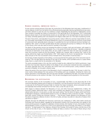 ENGLISH VERSION                   115




SCARCE        SOURCES,         IMPRECISE             FACTS...

As was common among ventures of this type, the construction of the Monastery took many years, conditioned as it
was by collection of alms from the faithful, since official sponsorship (generally meaning royal beneficence) was scarce,
and never sufficient to cover the cost of so ambitious a project. Regrettably, few documents or bibliographic sources
have survived to elucidate the history of construction or the day-to-day life of the Monastery. This is unfortunate
because only by means of such documentary records can we shed light on the real significance of many moments of
our history. Generally speaking (with rare exceptions) the religious orders were not in the habit of preserving records.
This lack of documents, and especially of accounting records, makes it difficult to ascertain responsibility for works,
etc. Fortunately, many builders of the period followed the custom of inscribing the date of conclusion of each phase
of construction work, generally above a doorway. It is possible that the main architectural structure had been con-
cluded by 1661, which is the date inscribed above the door connecting the sacristy to a hallway on the right side
of the chancel, which was also used for burial of members of the Order14.
The dearth of documentary sources has hampered the efforts of scholars, both past and present, with respect to
ascertaining what life was like at the Monastery. Thus, in the words of Fernando da Fonseca: “Jaboatão complained
of the lack of information at the notary office. He was unable to determine when the work was concluded, and
when the churchmen moved into the new building”. Jabotão was, however, able to ascertain that “work on the
sacristy, behind the chapel, was finished before 1750”. With respect to the church, he reported that “it has three
altars and part of the choir sits beneath arches of dressed stone, that provide a visual boundary”15.
On the basis of dates engraved on the building, it can be assumed that the greater part of the monument was fin-
ished by 1739, the date above the doorway to the right of the narthex, which provided access to a space where,
today, there is a small niche for the veneration of St. Benedict.
The works proceeded slowly, at the rate that could be funded by alms collected from faithful parishioners. Huge
sacrifices must have been required to deliver to the village of Cairu construction materials that were unavailable on
the island, especially stone, lime, and wood, all of which had to be carried by boat. Luckily, sandstone could be
quarried on Boipeba, not too great a distance away.
Above the portal of the main access to the Monastery's church is engraved the date 1742, the year in which (his-
torian Santos Simões believes) the main portion of the building work was completed, including the interior and
exterior decoration of the Monastery. Not all of the work had been completed by that date, since above the portal
of the left entrance to the narthex is the date 1750, the last chronological record anywhere on the monument.


RECORDING           THE     D I F F I C U LT I E S

The economic decline of the municipality of Cairu, unquestionably, had effects on the day-to-day life of the
Franciscan Monastery, leading some to argue for its dissolution, such was the penury of the friars. It must have been
no easy task for the Provincial Franciscan Order to maintain four large monasteries, almost exclusively from alms,
and especially those farthest removed from the main cities, as was the case of Cairu.
With respect to relations between the Monastery of Cairu and other Franciscan establishments in Bahia, the
Provincial Chapters determined areas in which each monastery was allowed to beg for alms and, on occasion,
altered earlier decisions. At one point, an order was issued, stating “that the district of Aporá, which had former-
ly belonged to Paraguaçu, shall henceforth pertain to Cairu, for collection of alms in the form of cattle”.16 Fourteen
years later, another change was instituted, ordering “… that the past Chapter allotted to the Monastery of Cairu
the district of Aporá for collection of alms in the form of cattle, and does now allot to it also alms of tobacco from
said district of Aporá”.17
Jaboatão discusses the difficulties the Franciscan community was undergoing in 1695, when Father Jacome da
Purificação was Provincial Abbott. Appalled by the Monastery's poverty, and concerned about the upkeep of the
monks and the provision of supplies for celebration of divine services, the Chamber of Cairu, the Ouvidor of Justice
Manoel Botelho Carneiro, and the Vicar of the Church petitioned the King of Portugal, Dom Pedro II, in the follow-
ing terms: “As loyal vassals of Your Highness, officials of the Chamber, the Ouvidor of Justice, and the Vicar of the
Church of this Vila of Cairu, in the Captaincy of Bahia de Todos os Santos in the States of Brazil, bring to Your

14. Recently Frei Lucas Dolle found six hides in this area.
15. FONSECA, Fernando da. Op. cit.
16. ATAS CAPITULARES DA PROVÍNCIA DE SANTO ANTÔNIO DO BRASIL: 1649-1873. Chapter for 1685, p. 111. Apud FRAGOSO, Hugo. São Francisco
do Paraguaçu – Uma história sepultada sob ruínas. Secretaria de Cultura e Turismo. Salvador, 2004, p. 28.
17. Idem, ibidem. Chapter for 1699, p. 112.
 