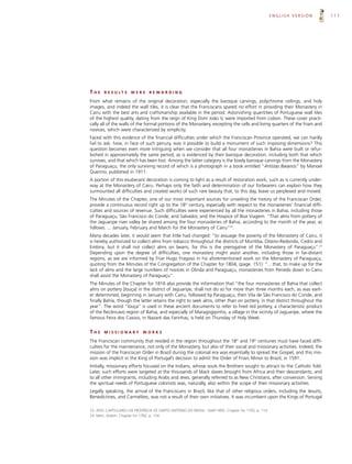 ENGLISH VERSION        117




THE    R E S U LT S   WERE      REWARDING

From what remains of the original decoration, especially the baroque carvings, polychrome ceilings, and holy
images, and indeed the wall tiles, it is clear that the Franciscans spared no effort in providing their Monastery in
Cairu with the best arts and craftsmanship available in the period. Astonishing quantities of Portuguese wall tiles
of the highest quality, dating from the reign of King Dom João V, were imported from Lisbon. These cover practi-
cally all of the walls of the formal portions of the Monastery, excepting the cells and living quarters of the friars and
novices, which were characterized by simplicity.
Faced with this evidence of the financial difficulties under which the Franciscan Province operated, we can hardly
fail to ask: how, in face of such penury, was it possible to build a monument of such imposing dimensions? This
question becomes even more intriguing when we consider that all four monasteries in Bahia were built or refur-
bished in approximately the same period, as is evidenced by their baroque decoration, including both that which
survives, and that which has been lost. Among the latter category is the lovely baroque carvings from the Monastery
of Paraguaçu, the only surviving record of which is a photograph in a book entitled “Artistas Baianos” by Manoel
Querino, published in 1911.
A portion of this exuberant decoration is coming to light as a result of restoration work, such as is currently under-
way at the Monastery of Cairu. Perhaps only the faith and determination of our forbearers can explain how they
surmounted all difficulties and created works of such rare beauty that, to this day, leave us perplexed and moved.
The Minutes of the Chapter, one of our most important sources for unveiling the history of the Franciscan Order,
provide a continuous record right up to the 18th century, especially with respect to the monasteries’ financial diffi-
culties and sources of revenue. Such difficulties were experienced by all the monasteries in Bahia, including those
of Paraguaçu, São Francisco do Conde, and Salvador, and the Hospice of Boa Viagem. “That alms from pottery of
the Jaguaripe river valley be shared among the four monasteries of Bahia, according to the month of the year, as
follows: ... January, February and March for the Monastery of Cairu”23.
Many decades later, it would seem that little had changed: “to assuage the poverty of the Monastery of Cairu, it
is hereby authorized to collect alms from tobacco throughout the districts of Muritiba, Oiteiro-Redondo, Cedro and
Embira; but it shall not collect alms on beans, for this is the prerogative of the Monastery of Paraguaçu”.24
Depending upon the degree of difficulties, one monastery might assist another, including those in far-distant
regions, as we are informed by Friar Hugo Fragoso in his aforementioned work on the Monastery of Paraguaçu,
quoting from the Minutes of the Congregation of the Chapter for 1804, (page. 151): “…that, to make up for the
lack of alms and the large numbers of novices in Olinda and Paraguaçu, monasteries from Penedo down to Cairu
shall assist the Monastery of Paraguaçu”.
The Minutes of the Chapter for 1816 also provide the information that “the four monasteries of Bahia that collect
alms on pottery [louça] in the district of Jaguaripe, shall not do so for more than three months each, as was earli-
er determined, beginning in January with Cairu, followed by Paraguaçu, then Vila de São Francisco do Conde, and
finally Bahia, though the latter retains the right to seek alms, other than on pottery, in that district throughout the
year”. The word “louça” is used in these ancient documents to refer to fired red pottery, a characteristic product
of the Recôncavo region of Bahia, and especially of Maragogipinho, a village in the vicinity of Jaguaripe, where the
famous Feira dos Caxixis, in Nazaré das Farinhas, is held on Thursday of Holy Week.


THE    MISSIONARY            WORKS

The Franciscan community that resided in the region throughout the 18th and 19th centuries must have faced diffi-
culties for the maintenance, not only of the Monastery, but also of their social and missionary activities. Indeed, the
mission of the Franciscan Order in Brazil during the colonial era was essentially to spread the Gospel, and this mis-
sion was implicit in the King of Portugal’s decision to admit the Order of Friars Minor to Brazil, in 1591.
Initially, missionary efforts focused on the Indians, whose souls the Brothers sought to attract to the Catholic fold.
Later, such efforts were targeted at the thousands of black slaves brought from Africa and their descendants, and
to all other immigrants, including Arabs and Jews, generally referred to as New Christians, after conversion. Serving
the spiritual needs of Portuguese colonists was, naturally, also within the scope of their missionary activities.
Legally speaking, the arrival of the Franciscans in Brazil, like that of other religious orders, including the Jesuits,
Benedictines, and Carmelites, was not a result of their own initiatives. It was incumbent upon the Kings of Portugal

23. ATAS CAPITULARES DA PROVÍNCIA DE SANTO ANTÔNIO DO BRASIL: 1649-1893. Chapter for 1705, p. 114.
24. Idem, ibidem. Chapter for 1782, p. 134.
 
