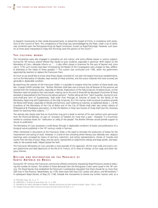 118       THE FRANCISCAN MONASTERY OF CAIRU




      to dispatch missionaries to their newly-discovered lands, to spread the Gospel of Christ, in compliance with resolu-
      tions of the Council of Trent. This competence of the kings was acknowledged by the Pope, under a set of attrib-
      utes conferred upon the Portuguese Kings by Papal Concession, known as Royal Patronage. However, such pow-
      ers at times were interpreted to imply that the Kings were the patrons of the church.25


      THE     C U LT U R A L     WORKS

      The monasteries were also engaged in spreading art and culture, and some offered classes in various subjects.
      During the 18th century, several offered free classes to poor students, especially in grammar. With respect to the
      Monastery of Cairu, Jaboatão informs us: “… it also offers classes in Grammar for the sons of laymen and, since
      July 4, 1718, such courses have been ministered by the Master of the Congregation who charges no fees, selfless-
      ly attending to the needs of these peoples”.26 This custom was continued until 1785, when the government
      appointed lay teachers to replace the Franciscan friars.
      As much as we would like to know what these classes consisted of, not even the largest Franciscan establishments,
      such as the Monastery of Salvador, kept records of these activities, and the scarce materials that have survived are
      generally in deplorable condition.
      By examining the statutes of the Franciscan Order, it is possible to imagine what the content of these books was
      like. Chapter LXXXV provides that: “Brother Ministers shall take care to ensure that all libraries of the province are
      stocked with the necessary books, especially on Morals, Explanations of the Holy Scriptures, & related issues, so that
      Preachers need not produce their own books; making use to this end of those left by deceased Churchmen & those
      donated or bequeathed to the Province by devout persons”. Farther along we find: “each Guardian, during his one-
      and-a-half-year term of Guardianship, shall order from Portugal six volumes of books for the library of the
      Monastery, beginning with Explanations of the Holy Scriptures, & in this manner shall successive Guardians provide
      the library with books, especially on Morals and Sermons, each ordering six volumes, as explained above; (...) & the
      Guardians of the Monastery of the City of Bahia and of the City of Olinda shall order also certain classics of
      Philosophical & Theological speculation, so that the Masters in these two Houses of Study shall have the necessary
      books for teaching these subjects...”.27
      The statutes also clearly state that no churchman may print a book or sermon of his own without prior permission
      from the Provincial Minister, on pain of “privation of freedom for more than a year”. However, if a churchman
      wished to compose books for “edification or utility of the people” the Brother Minister would provide support to
      secure its publication.
      The Monastery of Cairu possesses a small library (though in deplorable condition) of books and publications of a
      liturgical nature published in the 19th century, mostly in German.
      Often mentioned in documents of the Franciscan Order is the need to stimulate the production of books for the
      improvement and saving of souls. However, in a land of low schooling where literacy was relatively rare, religious
      teachings were conveyed by means of sermons, catechism, and artistic representations. Stories of miracles and
      scenes from the lives of Jesus, Mary, and the saints, represented on polychrome ceilings and large panels, and espe-
      cially on tile-covered walls, helped spread the faith.
      The Franciscan Monastery of Cairu provides a vivid example of this approach. All the main halls and rooms con-
      tain polychrome and tiled depictions of the life of St. Francis, of St. Rose of Viterbo, of Our Lady, and other reli-
      gious themes.

      D E C L I N E A N D R E S T O R AT I O N O N            THE     PROVINCE           OF
      SANTO ANTÔNIO DO BRASIL
      During the 19th century, the Franciscan community suffered constraints imposed by Royal Provisions aimed at reduc-
      ing the number of novices. The earliest of these demands from the Portuguese Crown were issued in the 18th cen-
      tury. The Royal Decree that established the Provincial Custodianship stipulated that there should be no more than
      200 friars in the Province. Nevertheless, by 1739, there were 420 friars (321 priests and clerics, and 99 brothers).28
      A subsequent Royal Decree, of May 25, 1740, forbade the monasteries to receive any further novices until, as a

      25. FRAGOSO, Hugo. Op. cit., p. 17.
      26. JABOATÃO, fr. Antônio de Santa Maria. Op. cit., p. 582.
      27. PROVÍNCIA DE SANTO ANTONIO DO BRASIL: Estatutos da Província de Santo Antônio do Brasil. Lisboa, 1709. p. 137/8.
      28. Catálogo Provincial 2004. Província Franciscana de Santo Antonio do Brasil. p. 4.
 