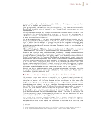 ENGLISH VERSION              119




consequence of deaths, their number had been reduced to 400. By means of notably creative interpretation, how-
ever, by 1764 the number of friars had risen to 47029.
Under the administration of the Marquis of Pombal, on January 30, 1764, a new and much more stringent Royal
Decree forbade admission of novices for a period of 14 years, “although, through royal dispensation, some excep-
tions were made”.30
A survey conducted on January 6, 1801 found that the number of churchmen had declined drastically, to a mere
158. Concessions were secured, allowing the number to rise to 227, by 1845. In this same year (according to the
2004 Provincial Catalogue) a decree from Emperor Dom Pedro II forbade admission of novices to the Order, except
by special authorization from the Government.
This decree was reissued on May 19, 1855, with a provision absolutely forbidding admission of novices “until such
time as a concordat between the Empire of Brazil and the Holy See is signed”. In view of the innumerable difficul-
ties to the reaching of such an agreement, the number of churchmen declined dramatically. This, inevitably, had an
effect on the monasteries, especially those dedicated to training novices, as was the case of Santo Antônio do
Paraguaçu. Denying them the right to recruit new novices was thus the major cause of the gradual demise of the
Franciscan monasteries.
A Decree of the Congregation of Bishops and Churchmen, issued on March 27, 1886, abolished the monasteries’
“privileged exemption”, thus bringing the remaining religious orders under the authority of the Bishops.
After many years of privation, during which the Province of the Franciscan Order faced the threat of extinction
owing to the governmental ban of 1855 on the admittance of novices, on March 2, 1893, a solemn ceremony held
in marked the restoration of the Province of Santo Antônio do Brasil. Among those present were Dom Manoel dos
Santos Pereira, Capitular Vicar of the Archdiocese of São Salvador da Bahia and Apostolic Delegate to superintend
business relating to Brazilian religious orders in the diocese; teachers of religion in the Province; high-ranking
churchmen from within the jurisdiction; and certain Guardians of the monasteries. Friar José do Rosário, Guardian
of the Monastery of Cairu, was not present, owing to illness. At this same meeting, Friar Antônio de São Camilo
Lélis, who had been elected to the Chapter in 1878, was confirmed in his post of Provincial Minister, by apostolic
delegation. The meeting then went on to approve admission into the Franciscan Province of Brazil of two German
brothers who had acquired Brazilian citizenship: Friar Armando Bahimann, and Friar Ticiano Thesing.31
From that time forth the monasteries began to recover, though their restoration was gradual, owing to a scarcity
of funding. It should nonetheless be acknowledged that the German monks made herculean efforts to restore the
monasteries, in both physical and spiritual terms.

THE MONASTERY                   OF    CAIRU:        W E A LT H      AND      S TAT E     OF    C O N S E RVAT I O N

The Monastery of Cairu, in view of its location in a small town far from the capital and of a lack of funding to carry
out large-scale restoration work, was spared major alterations to its architectonic structure, thus preserving its
authenticity. Such changes as were made mostly affected its decoration, especially within the interior of the Church.
In 1946, Architect Anísio Luz inspected and inventoried the property on behalf of the National Historical and Artistic
Heritage Service (SPHAN), created in 1937. In 1957, the building was once again inspected by Architect Fernando
Leal. In 1962, Professor Jair Brandão (also of SPHAN) visited Cairu to assess damages caused by the collapse of the
altar of St Rose, which underwent restoration in 1963, under the guidance of Professor João José Rescala.
In 1964, the Order carried out some restoration work under the orientation of SPHAN and, in 1967, the second
phase of restoration work was concluded, under the guidance of Engineer P. Ghislandi. In the late 1960s and early
1970s, SPHAN restored the façade of the sacristy and two staircases. Three years later, cleaning works were carried
out and toilets installed in the Monastery’s living quarters32.
In the words of Santos Simões, who visited the Monastery in 1959, “the Monastery of Cairu is today, unquestion-
ably, the most perfect example of 17th and 18th-century Franciscan architecture, not only in Brazil but in the entire
Portuguese-speaking world.” He also observed that: “Compared to the Monasteries of São Francisco do Conde


29. Idem, ibidem.
30. Idem, ibidem.
31. Livro dos Guardiães do Convento de São Francisco da Bahia (1587-1862). Op. cit., p.78. Apud Frei Armando Bahimann’s Diary. p. 82-89
32. IPAC-BA. Volume 5. Monumentos e Sítios do Litoral Sul. Secretaria da Indústria, Comércio e Turismo. Salvador, 1988. p. 40.
 