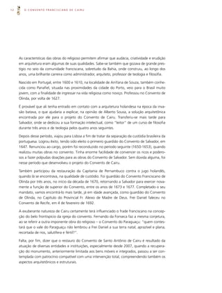 12      O CONVENTO FRANCISCANO DE CAIRU




     As características das obras do religioso permitem afirmar que audácia, criatividade e erudição
     em arquitetura eram algumas de suas qualidades. Sabe-se também que gozava de grande pres-
     tígio no seio da comunidade franciscana, sobretudo da Bahia, onde construiu, ao longo dos
     anos, uma brilhante carreira como administrador, arquiteto, professor de teologia e filosofia.

     Nascido em Portugal, entre 1600 e 1610, na localidade de Arrifana de Souza, também conhe-
     cida como Panafiel, situada nas proximidades da cidade do Porto, veio para o Brasil muito
     jovem, com a finalidade de ingressar na vida religiosa como noviço. Professou no Convento de
     Olinda, por volta de 1627.

     É provável que ali tenha entrado em contato com a arquitetura holandesa na época da inva-
     são batava, o que ajudaria a explicar, na opinião de Alberto Sousa, a solução arquitetônica
     encontrada por ele para o projeto do Convento de Cairu. Transferiu-se mais tarde para
     Salvador, onde se dedicou a sua formação intelectual, como “leitor” de um curso de filosofia
     durante três anos e de teologia pelos quatro anos seguintes.

     Depois desse período, viajou para Lisboa a fim de tratar da separação da custódia brasileira da
     portuguesa. Logrou êxito, tendo sido eleito o primeiro guardião do Convento de Salvador, em
     1647. Renunciou ao cargo, porém foi reconduzido no período seguinte (1650-1653), quando
     realizou muitas obras no convento. Tinha enorme facilidade de convencer os ricos e podero-
     sos a fazer polpudas doações para as obras do Convento de Salvador. Sem dúvida alguma, foi
     nesse período que desenvolveu o projeto do Convento de Cairu.

     Também participou da restauração da Capitania de Pernambuco contra o jugo holandês,
     quando lá se encontrava, na qualidade de custódio. Foi guardião do Convento Franciscano de
     Olinda por três anos, no início da década de 1670, retornando a Salvador para exercer nova-
     mente a função de superior do Convento, entre os anos de 1673 e 1677. Completado o seu
     mandato, vamos encontrá-lo mais tarde, já em idade avançada, como guardião do Convento
     de Olinda, no Capítulo do Provincial Fr. Aleixo de Madre de Deus. Frei Daniel faleceu no
     Convento de Recife, em 4 de fevereiro de 1692.

     A exuberante natureza de Cairu certamente terá influenciado o frade franciscano na concep-
     ção do belo frontispício da igreja do convento. Fernando da Fonseca faz a mesma conjetura,
     ao se referir a outra imponente obra do religioso – o Convento do Paraguaçu: “quem contes-
     tará que o vale do Paraguaçu não lembrou a Frei Daniel a sua terra natal, aprazível e plana,
     recortada de rios, salutífera e fértil?”.

     Falta, por fim, dizer que o restauro do Convento de Santo Antônio de Cairu é resultado da
     atuação de diversas entidades e instituições, especialmente desde 2007, quando a recupera-
     ção do monumento, anteriormente limitada aos bens móveis e integrados, passou a ser con-
     templada com patrocínio compatível com uma intervenção total, compreendendo também os
     aspectos arquitetônicos e estruturais.
 