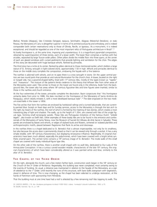 120       THE FRANCISCAN MONASTERY OF CAIRU




      (Bahia), Penedo (Alagoas), São Cristóvão (Sergipe), Ipojuca, Serinhaém, Alagoas (Marechal Deodoro), or João
      Pessoa, the Monastery of Cairu is altogether superior in terms of its architectural purity and orthodoxy, and is indeed
      comparable (with certain reservations) only to those of Olinda, Recife, or Igarassu. As a monument, it is indeed
      exceptional, and should be regarded as one of the most important relics of Portuguese architecture in Brazil”.33
      Its lovely frontispiece is, at the same time, imposing and unpretentious. It is a magnificent pyramidal composition,
      obtained by superimposition of three stories, each of a lesser width. The lower floor comprises a narthex with five
      arcades, separated by large Tuscan-order pillars. Other pillars divide the middle floor into three spans; at the center
      of each are glazed windows with curved pediments that provide lighting and ventilation for the choir. The edges
      of this story are decorated with huge baroque whorls, flanked by pinnacles.
      The third story has a niche at its center, flanked by pillars identical to those mentioned earlier, which shelters a large
      statue of St. Antony, wrought in light-colored stone, approximately 1.50 m high. Whorls and pinnacles identical to
      those on the middle story complete the composition, endowing the façade with a fine balance.
      The narthex is adorned with whorls, and on its apex there is a cross wrought in stone. On the upper central por-
      tion are two round ports that provide air and natural illumination for the church choir. A tower, located on the right
      or Gospel side, has a pyramid-shaped belfry, lined with 17th-century tiles, mostly of the types known as “tapete”
      and “massaroca”. The mixture of tile patterns lends credence to the theory that leftover tiles from other areas of
      the Monastery were used. Tiles similar to those on the tower are found only in the refectory. Aside from the back-
      ground tiles, the tower also has areas where 18th-century figurative tiles and lone figures were inserted, similar to
      those in the narthex and church entrance.
      At the four extremities of the tower, pinnacles complete the decoration. Bazin conjectures that “this frontispiece
      certainly dates from prior to 1686, the date inscribed on the frontispiece of the Monastery of Santo Antônio do
      Paraguaçu, which clearly imitates it, with a more developed baroque style”.34 The date engraved on the two medi-
      um-sized bells in the tower is 1856.
      The five arches that form the narthex are enclosed by hardwood railings and a turned balustrade, that are current-
      ly painted blue. Except on feast days and for Sunday services, access to the Monastery is through the last arch to
      the right, by means of the narthex, the roof of which is formed by the meeting of two domes, which creates a most
      interesting play of light and shadow. The walls, up to the height of 1.20m, are covered with tiles of the single fig-
      ure type, forming small rectangular panels. These tiles are Portuguese imitations of the famous Dutch “enkele
      tegels”, also known as Delft tiles. Other examples of these lovely tiles are to be found in the entrance and confes-
      sionals of the Monastery of Santa Tereza, now the Museum of Sacred Art (Museu de Arte Sacra) in Salvador. These
      panels are enclosed by leaves and whorls, or edges of stylized buds and flowers, centered on isolated plantlike and
      anthropomorphic motifs, placed between flagstones that flank its arches and doorways.
      In the narthex there is a chapel dedicated to St. Benedict that is almost imperceptible, not only for its smallness,
      but also because the access door is permanently closed so that it can be viewed only through a wicket. It has a very
      simple retable, with 18th-century characteristics, but displaying renaissance influence. Regrettably, it’s original char-
      acteristics have been much altered, especially the polychromes, which have been covered with a bright white syn-
      thetic enamel paint. The arched niche contains a 19th-century image of St. Benedict. The inside walls of this small
      chapel are covered with lovely individual-figure type tiles.
      On the other side of the narthex, there is another small chapel with no wall tiles, dedicated to Our Lady of the
      Immaculate Conception. It has a curious carved wooden retable, characteristic of the late 19th century, the orig-
      inal characteristics of which have been considerably altered as it was painted white and blue, similarly to the
      altar of St. Benedict.


      THE CHAPEL             OF    THE      THIRD ORDER
      On the right, alongside the church, just a few meters farther back, construction work began in the 18th century on
      the Church of the 3rd Order of Penitence. Regrettably, this building was never completed, most certainly owing to
      the scarcity of funding. As usual, a distance was maintained in relation to the façade of the Monastery, as a sign
      of obedience to the 1st Order. Until recently the ruins of this structure, with bare walls overgrown with vegetation,
      stood in defiance of time. This is now changing, as the chapel has been selected to undergo restoration, at the
      hands of Patrimoni with sponsorship from Petrobrás.
      That the building must at one time have had a roof is attested by a few remaining roof tiles topping its walls. The

      33. SANTOS SIMÕES, J. M. dos. Azulejaria portuguesa no Brasil (1500-1822). Lisboa: Fundação Calouste Gulbenkian, 1965. p.70.
      34. BAZIN, Germain. Op. cit., p. 149.
 