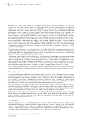 124       THE FRANCISCAN MONASTERY OF CAIRU




      Monastery says: “In the month of Mary, as occurred the year before last, seven-day celebrations were held, with
      singing of the choir at the main altar, and later at the new altar of Our Lady of the Angels, followed, on the eighth
      day, by festive inauguration of the two side altars of the Monastery of Santo Antônio de Cayrú, and the blessing
      of the images of the Lord Crucified, Our Lady of Sorrows, St. Joseph, and Our Lady of the Angels that adorn the
      aforesaid altars and the image of the Sacred Heart of Jesus which occupies the throne of the main altar. The
      Reverend Vicar announced that the painting of the images of Senhor do Bomfim and St. Joseph had been spon-
      sored by honorary citizen Francisco Ribeiro dos Passos; and that of Our Lady of the Angels and of the Virgin
      Dolorosa had been paid for by the Monastery; whereas that of the Sacred Heart of Jesus had been funded by dona-
      tions of the Apostolate and the people (180$000)”. At first sight, this might lead us to believe that these retables,
      with their neoclassical characteristics, were made in 1938; however, the same text makes it clear that it was a
      reform: “the orchestra of St. Cecilia offered 60$000 and teacher Espiridiana Ferreira Pinto de Moura sent from
      Bahia 50$000 for the reconstruction work on the altars”. When the frontals of the altar table were disassembled
      in March 2008, engraved on the inside of the wood in capital letters was the message: “Restored in 1937 by
      Arlindo Pereira do Rosário”.
      Of the aforementioned images, the most outstanding is that of Our Lady of the Immaculate Conception (or of the
      Angels), displaying 18th-century characteristics, in view of its stylistic composition, the movement in the garments
      and the large pedestal. A terrestrial globe covered in clouds, on the upper part, is decorated with five graciously
      positioned cherubim, sculpted from a single block of wood.
      This exquisite image, perhaps the most perfect in the entire collection of the Monastery, had been almost totally
      repainted. The images of St. Joseph and of Christ Crucified (Senhor do Bonfim) and of Our Lady of Sorrows were
      carved in the 19th century. The half-sized image of the Virgin Dolorosa is of the type that can be dressed. It is much
      venerated by the community, and is always displayed dressed in a tunic and mantle of impeccably fine white cloth.
      Although the document makes no mention of the incarnator of these images, it is possible that they were sculpt-
      ed by master saint-maker Pedro Ferreira, considered the last of the great sculptors of sacred art in Bahia.
      Various other polychrome pieces in the Monastery’s collection may have been made by this sculptor, who was much
      inspired by plaster images imported from Europe which were becoming common in Bahia in the late 19th century.

      Tiles in the nave
      The most outstanding artistic elements of the Monastery are its magnificent panels in Portuguese tile, and especial-
      ly those that embellish the internal decoration of the nave. Huge facing stones, with a height corresponding to 11
      tiles, cover the entire lower portion of the walls, totaling 3,000 pieces, forming an admirable scene. Like most of
      the tile work in the Monastery, these panels were produced in the golden age of Portuguese tile making, during
      the reign of King Dom João V, a sensitive monarch who was a lover and a patron of the arts. These tiles must have
      been produced in Coimbra45, the second most important center for tile production, after Lisbon.
      The panels are formed by facing stones (albarradas), with representations of vases and baskets of flowers, within a
      baroque composition with porpoises, cherubim, etc. They have baroque borders, with snails and acanthus foliage,
      in blue and white. Tiles of this type, in view of their modest price and the ease with which they could be laid, were
                                                                                                           46
      widely used in Portugal, on the Atlantic islands, and in Brazil, and are also to be found in Angola.
      Identical tiles to those on the nave can be seen in the Church of São Quintino (Sobral do Monte Agraço) in Portugal
      (where, according to José Meco, they date from 1738)47 and in Brazil, at the Monastery of Santa Tereza de Salvador,
      now the Museum of Sacred Art (Museu de Arte Sacra) of the Federal University of Bahia (UFBA) and at the
      Monastery of Santo Antônio do Paraguaçu.

      The pulpit
      In the central portion of the nave, on the Epistle side, in front of the chapel of St. Rose of Viterbo, there is a pulpit
      with baroque characteristics. However, according to José Cosme Teles Coutinho, a member of the local Iphan staff
      who has worked at the Monastery in Cairu for over 20 years, this pulpit was made by sculptor Antonio Miguel, in
      1986, as a faithful reproduction of the original that had been badly damaged by termites. During the same period,
      this sculptor also produced gables, cornices and frames for the ceiling of the chapter room.


      45. MECO, José. Azulejaria portuguesa. 4th ed. Bertrand, 1985. p. 61.
      46. Idem, ibidem.
      47. Idem, ibidem.
 
