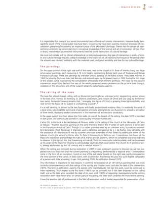 ENGLISH VERSION   125




It is regrettable that many of our sacred monuments have suffered such drastic interventions. However badly dam-
aged the wood of the original pulpit may have been, it could surely have been saved by means of processes of con-
solidation, preserving for posterity an important piece of the Monastery’s heritage. Therein lies the danger of inter-
ventions carried out by persons lacking in conceptual knowledge of the science and art of restoration. All too often
in Brazil, interventions at preserved monuments have led to the destruction of cultural heritage.
We must not mistake skill for ethical, philosophical, or historical awareness. Any type of intervention in works of artis-
tic and cultural heritage requires a deep knowledge of the history of art, of traditional techniques of the period when
the artwork was created, familiarity with the materials used, and great sensibility and love for our cultural heritage.

The paintings
On the upper portion of the right side wall of the nave, next to the chapel of St. Rose of Viterbo, hang two large
oil-on-wood paintings, each measuring 2.19 m in height, representing Bishop Saint Louis of Toulouse and Bishop
Francisco Gonzaga. These are paintings by unknown artists, possibly of the Bahia school. They were restored in
1963 for Iphan by Professor João José Rescala, and restored again by the present team in 2002 during the first stage
of the project, while maintaining the consolidation effected by that eminent professor. The need for this second
intervention arose from the fact that two of the works presented serious problems on the pictorial layer (fungus,
oxidation of the retouches) and of the support (attack by xylophagous agents).

The ceiling of the nave
The nave has a bowl-shaped ceiling, with an illusionistic painting by an unknown artist, representing various scenes
in the lives of St. Francis, St. Anthony, St. Dominic and others, and a vision of Christ and Our Lady by the former
two saints. Fernando Fonseca remarks that, “strangely, the figure of Christ is grasping three lightning bolts, and
next to him the figure of St. Gabriel is unsheathing a sword”.48
It is a naïf painting, as shown by the two figures with badly proportioned anatomy. Also, it is evidently the work of
a local artist, who had little command of perspective and who attempted to use illusionism to provide a sensation
of three levels, displaying evident amateurism in the treatment of architectonic vocabulary.
In the upper part of the choir, above the choir stalls, on one of the boards of the ceiling, the date 1875 is inscribed
in dark paint. The cornices are painted in a poor-quality imitation-marble pink.
Carlos Ott, in his book A Escola Bahiana de Pintura, refers to the ceiling of the church at the Monastery of Cairu
as follows: “Another illusionist painting on the same theme as that of the 3rd Order of Saint Dominic is to be seen
in the Franciscan church of Cairu. Though it is a rather primitive work by an unknown artist, it produces an excel-
lent decorative effect. Moreover, it improves upon a defective composition by J. J. da Rocha, most certainly with
the assistance of a Franciscan (if not by a painter who was a member of that Order) by adding the dome of the
Lateran church (the second in Rome, after St. Peter’s) threatening to fall into ruin. It reproduces the dream of the
Pope who would not acknowledge the rules of St. Francis and St. Dominic, which he considered too strict and hard
to observe. In the light of this, the threatening attitude of Christ becomes quite understandable, and can be viewed
as His anger at the Pope for refusing to acknowledge said rules that could restore the Church to its primitive spir-
it, already adulterated by the 18th century and in need of reform”49.
When the ceiling was removed during restoration in 2007, it was a pleasant surprise to discover (as we had sus-
pected since our first visit) that the current painting is a repainting, performed by a regional artist. Corroboration
came in the form of an inscription, found on one of the last lateral boards on the right side, partly concealed on
the inner portion of the cymas. In black paint, with brushstrokes that betray the poor but quite legible calligraphy
of a person with little schooling, it says: First painting 1749. Re-edification thereof 1875.
This information is important for two reasons: it confirms the existence of an 18th-century painting that was most
certainly contemporaneous with the ceilings of the sacristy and chapter room; and also the date of the intervention
(1875). The term re-edification, used by the painter, who regrettably did not sign the work, could be construed to
mean repainting. With respect to the first date (1749) it can be surmised that it had been engraved on the ceiling
itself, just as the later artist recorded the date of his own work (1875) of repainting. Investigations by the current
restoration team have shown that, on certain parts of the ceiling, the older work underlies the more recent painting.
It was the absolute lack of professionals in the field of restoration, and of bodies responsible for preservation of cul-

48. FONSECA, Fernando. Op. cit.
49. OTT, Carlos. A escola baiana de pintura 1764-1850. Raízes Artes Gráficas. 1982. Editor Emanoel Araújo. p. 118.
 