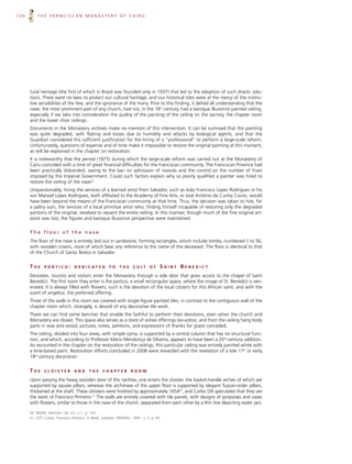 126       THE FRANCISCAN MONASTERY OF CAIRU




      tural heritage (the first of which in Brazil was founded only in 1937) that led to the adoption of such drastic solu-
      tions. There were no laws to protect our cultural heritage, and our historical sites were at the mercy of the instinc-
      tive sensibilities of the few, and the ignorance of the many. Prior to this finding, it defied all understanding that the
      nave, the most prominent part of any church, had not, in the 18th century, had a baroque illusionist painted ceiling,
      especially if we take into consideration the quality of the painting of the ceiling on the sacristy, the chapter room
      and the lower choir ceilings.
      Documents in the Monastery archives make no mention of this intervention. It can be surmised that the painting
      was quite degraded, with flaking and losses due to humidity and attacks by biological agents, and that the
      Guardian considered this sufficient justification for the hiring of a “professional” to perform a large-scale reform.
      Unfortunately, questions of expense and of time make it impossible to restore the original painting at this moment,
      as will be explained in the chapter on restoration.
      It is noteworthy that the period (1875) during which the large-scale reform was carried out at the Monastery of
      Cairu coincided with a time of great financial difficulties for the Franciscan community. The Franciscan Province had
      been practically disbanded, owing to the ban on admission of novices and the control on the number of friars
      imposed by the Imperial Government. Could such factors explain why so poorly qualified a painter was hired to
      restore the ceiling of the nave?
      Unquestionably, hiring the services of a learned artist from Salvador, such as João Francisco Lopes Rodrigues or his
      son Manoel Lopes Rodrigues, both affiliated to the Academy of Fine Arts, or José Antônio da Cunha Couto, would
      have been beyond the means of the Franciscan community at that time. Thus, the decision was taken to hire, for
      a paltry sum, the services of a local primitive artist who, finding himself incapable of restoring only the degraded
      portions of the original, resolved to repaint the entire ceiling. In this manner, though much of the fine original art-
      work was lost, the figures and baroque illusionist perspective were maintained.

      The floor of the nave
      The floor of the nave is entirely laid out in sandstone, forming rectangles, which include tombs, numbered 1 to 56,
      with wooden covers, none of which bear any reference to the name of the deceased. The floor is identical to that
      of the Church of Santa Tereza in Salvador.


      THE      PORTICO:           D E D I C AT E D      TO    THE      C U LT    OF     SAINT BENEDICT
      Devotees, tourists and visitors enter the Monastery through a side door that gives access to the chapel of Saint
      Benedict. The first room they enter is the portico, a small rectangular space, where the image of St. Benedict is ven-
      erated. It is always filled with flowers, such is the devotion of the local citizens for this African saint, and with the
      scent of angelica, the preferred offering.
      Three of the walls in this room are covered with single-figure painted tiles, in contrast to the contiguous wall of the
      chapter room which, strangely, is devoid of any decorative tile work.
      There we can find some benches that enable the faithful to perform their devotions, even when the church and
      Monastery are closed. This space also serves as a store of votive offerings (ex-votos), and from the ceiling hang body
      parts in wax and wood, pictures, notes, petitions, and expressions of thanks for grace conceded.
      The ceiling, divided into four areas, with simple cyma, is supported by a central column that has no structural func-
      tion, and which, according to Professor Mário Mendonça de Oliveira, appears to have been a 20th-century addition.
      As recounted in the chapter on the restoration of the ceilings, this particular ceiling was entirely painted white with
      a lime-based paint. Restoration efforts concluded in 2008 were rewarded with the revelation of a late 17th or early
      18th-century decoration.


      THE      CLOISTER           AND      THE      CHAPTER           ROOM

      Upon passing the heavy wooden door of the narthex, one enters the cloister, the basket-handle arches of which are
      supported by square pillars, whereas the architrave of the upper floor is supported by elegant Tuscan-order pillars,
      thickened at the shaft. These cloisters were finished by approximately 165450, and Carlos Ott speculates that they are
      the work of Francisco Pinheiro.51 The walls are entirely covered with tile panels, with designs of porpoises and vases
      with flowers, similar to those in the nave of the church, separated from each other by a thin line depicting water jars.

      50. BAZIN, Germain. Op. cit., v. I, p. 145.
      51. OTT, Carlos. Francisco Pinheiro. A Tarde, Salvador 18/06/83 – IPAC v. 5, p. 40.
 