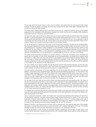 ENGLISH VERSION                127




On the side wall of the church there is a rare Christ Crucified in tile, dating from the same period of the cloister
wall tiles. Though the design is complete, some tiles have cracked and lost part of their glaze, especially those near
the left arm and at the lower portion.
The cloister yard is always filled with ferns, lace plants, anthurium, etc., religiously cared for by one of the greatest
proponents of the restoration of the Monastery, Guardian Friar Hilton Francisco da Cruz Botelho OFM, despite his
many other duties as a missionary and administrator.
Turning to the right, upon entering the cloister, one comes upon a small but gracious chapter room that conserves
the best 17th-century decoration in the Monastery. It has a lovely ceiling measuring 5.75 m x 5.70 m, comprised of
various panels with geometric shapes, the centerpiece of which is an eight-pointed star. The composition is typical
of paintings from the first half of the 18th century, when it was still common to combine geometric frames of ren-
aissance influence with illusionist paintings so typical of the baroque period.
On the central panel is a rendering of the Virgin of the Immaculate Conception, standing on the terrestrial globe.
Four triangular-shaped panels contain decorative paintings, with captions held by angels, at the center of which are
the following Latin inscriptions, kindly translated for us by Professor Cândido da Costa and Silva: Electa ut solis
(Brilliant like the sun); Pulcra ut luna (Lovely as the moon); Quasi aurora consurgens (Resurgent as the aurora) and
Quae est ista progreditur (Who is it that approaches?). Diagonally, at each of the corners, is a hexagon decorated
with sets of floral elements. On the central part is a stylized rendering of the sun, the moon, and a flower.
The Virgin of the Immaculate Conception is a constant presence in Franciscan monasteries and is considered the
patron saint of the Order of Friars Minor. Regrettably, as was mentioned earlier, the ceiling lost its original cymas
and frames in 1988, when new ones were carved in pau-paraíba wood by local craftsman Antônio Miguel, who
left the wood in natural color, applying only wax. During the restoration of the ceiling, the cymas and frames
received a polychrome finish, so as to provide better harmony with the paintings on the ceiling, as will be explained
in the chapter on the restoration of the chapter room.
The room receives much natural sunlight, through the portal and the three windows that look out onto the yard.
Its walls are covered with tiles bearing the same motifs (vases and porpoises) that decorate the walls of the church
and the cloister, but without the top bar and mounted on a single skirting tile.
An acute observer will perceive, on the back wall below the central window, that the tiled panels in this area are
different, and evidence later complementation. Jaboatão provides the following explanation: “In the cloisters is the
Chapter Chapel, dedicated to Our Lady of the Rosary, with a well apportioned altar where, every year, a Sermon
and solemn mass are celebrated”.52 Such news leave us in no doubt that, in the past, there was a retable in this
room, as is usual in chapter halls of Franciscan monasteries. The “Book of Chronicles” and other such documents
available in the Monastery offer no clues as to the date of its disappearance or removal.
On the sides of the front wall are two built-in closets with doors painted with fairly good pictures. The closet on
the right of those entering the room is more simple, and its inside bears no decorative paintwork. Its wooden doors
bear representations on the theme “Meeting of St. Francis and St. Dominic of Osma”. The left hand cabinet is more
elaborate, and contains shelves, drawers, and pigeonholes. During restoration work, decorative paintings were
revealed inside this closet. The inside of the door bears a painting of a vase of flowers, and the outside a painting
of “St. Francis receiving the stigmata of Christ”.
The chapter room communicates with the narthex through a trellis on the right wall. Simple wooden benches, that
must have been placed along the walls after the destruction of the altar dedicated to Our Lady of the Rosary, com-
plete the decoration of the room.
Since it underwent restoration in 2005, the chapter room has served provisionally as the repository for items from
the Monastery’s collection, including several sacred images restored during the first phase of the most recent
restoration. Foremost among these are a rare 18th-century Baby Jesus in ivory; a 17th-century image of Our Lady of
the Cave, the oldest piece in the collection of the Monastery; and images of St. Joaquin, St. Dominic of Osma, and
Our Lady of Piety, all dating from the transition between the 18th and 19th centuries.
Worthy of mention is the lovely portal of the room with its flattened arch. The external upper part of the wooden
doorframe is ornamented with carvings of curves and whorls, with a stylized shell design at the top. The wooden
shoulders of both the inner and outer door posts are carved, as is the underside of the arch.
As will be described in a later section, this doorway had been covered with various layers of paint which, once
removed during restoration, revealed delicate painting, with interlaced gilded flowers against a white background.

52. JABOATÃO, fr. Antônio de Santa Maria. Op. cit., p. 567.
 