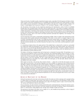 ENGLISH VERSION                129




These are all works of excellent quality, inspired by European works, especially of the Portuguese and Italian schools.
Little is known of the artist’s background, but it is probable that he learned to paint from master painters in Lisbon
and, unable to secure commissions in Portugal, came to Bahia at the age of 27. Though his place of birth is not
known, it would appear that he was born in Brazil in 1737, and died in Salvador in 1807, at the age of 70.57
Like all painters of the period, he was inspired by engravings and reproductions, some of which he probably
brought back from Portugal himself, and others that he would have seen in the hands of European missionaries,
many of whom traveled around Brazil at this period. Recently, Professor Luís Alberto Freire of the Federal University
of Bahia discovered, in the library of the Faculty of Fine Arts at the University of Oporto, a set of engravings by Eli
du Bois, which had served as models for José Joaquim da Rocha when he was painting the banner for the Steps of
the Passion of Christ, used in the ancient torch-light procession (procissão dos Fogaréus), now hanging in the
Museu de Arte da Bahia.
On the central part of the chest is a beautifully carved baroque retable, 3.64 m in height, with characteristics of the
rococo period, which greatly enhances the atmosphere of the room. In this niche is a singular image of Christ
Crucified, contemporaneous with the altar. This retable was almost entirely hollow, since xylophagous insects had
destroyed most of the base. Of the original gold leafing there are but a few vestiges; however, the yellowish base
clay has remained relatively intact, and after restoration has taken on the current look, as will be explained in anoth-
er section.
It is interesting to observe that on the upper portion of the retable there is a dossal with a curved cut, surrounded
by a drape with tassels and lambrequins, with a decoration of open lilies and hanging tassels, very similar to the
one in front of it, on the tiles that decorate the bottom of the magnificent lavabo. This piece, sculpted in limestone
from Lisbon and Extremoz marble, fits beautifully into the tile work, and its long curtains are opened by four ser-
aphs, presenting an almost theatrical scene.
The lavabo is formed by a triangular basin and its lower part is comprised of concave folds. The backdrop is cut in
curves and surrounded by a frame. On the lower central part, two intertwined dolphins serve as faucets. It is easi-
ly perceived that this is a crude intervention to replace the original spouts. On the upper part is a rendering of the
coat of arms of the Franciscan Order, represented by the interlinked arms of Christ and St. Francis, the stigmata,
and the towers of the first monastery. On top, a great regal crown symbolizes the protection offered by the
Portuguese monarchy to the Order of St. Francis. Within this small space, on the side walls, delicate towel racks
with gilded fronts were installed.
With respect to the tiles in the sacristy, Silva Campos remarks: “…above all, it is the tiles that amaze us! In the
same style as the tile work in the sacristy of Igarassu, but more complete; as imposing as that of Nossa Senhora
das Neves in Olinda; more lovely than that of Santo Antônio in Recife; it is unrivaled among the Franciscan monas-
teries. The tiles cover the entirety of the area of walls free of flagstone or furniture, up to a height of almost
3.80m, including a skirting of marbleized manganese tile. The ornamentation adjusts perfectly to the smallest
architectural details, framing doors and windows, accompanying the contours of the carved chest of drawers and
the arched recess of the lavabo, and extending to frame the Portuguese marble font! The tiles rise up to the cove
of the ceiling, touching the frames, and thus composing the best and most perfect ornamentation scheme of
which I am aware. It is one of the most beautiful expressions of 18th-century Portuguese tile art and, as such, needs
to be preserved and defended”.58


A LTA R      OF    OUR LADY             OF       THE   ROSARY
Exiting the sacristy by the main door and turning to the left, the visitor can climb a stairway with a parapet ending
in a great whorl of carved wood, very similar to the whorls on the frontispiece of the Monastery. Farther ahead,
there is a small gracious baroque altar dedicated to Our Lady of the Rosary, carved in cedar in the first half of the
18th century, with Solomonic columns and a dossal.
Prior to restoration, the altar had been entirely painted white with a water-based paint. Though the restorers uncov-
ered flakes of gold leaf, that at one point must have covered the entire altar, for aesthetic reasons they decided to
leave it in natural wood, merely applying wax, through which vestiges of gold can be seen.
The painting on the dossal of the altar, up to a height of 3 m, was revealed during restoration, and an image of
Our Lady of the Rosary was replaced in its niche.


57. Idem, ibidem, p. 16.
58. SANTOS SIMÕES, J. M. dos. Op. cit., p. 74.
 
