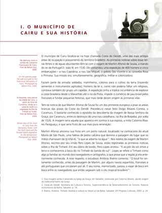 I. O MUNICÍPIO DE
     CAIRU E SUA HISTÓRIA




                             O município de Cairu localiza-se na hoje chamada Costa do Dendê, uma das mais antigas
    Na abertura, muro e      áreas de ocupação e povoamento do território brasileiro. As primeiras notícias sobre essas ter-
    portão do Convento
   Franciscano de Cairu.     ras férteis e de águas abundantes têm-se com a viagem de Martim Afonso de Sousa, a mando
    Foto de Nelson Kon,      do rei de Portugal D. João III, em 1530. Ele comandou uma expedição de 400 homens e cinco
                  2009.
                             embarcações – a nau Capitânia, a nau São Miguel, o galeão São Vicente e as caravelas Rosa
  On the opening page,       e Princesa. Sua missão era, simultaneamente, geográfica, militar e colonizadora.
the wall and gate at the
Franciscan Monastery of
   Cairu. Photograph by      Faziam parte da armada soldados, marinheiros, colonos para o cultivo da terra (trazendo
      Nelson Kon, 2009.      sementes e instrumentos agrícolas), homens da lei e, como não poderia faltar um religioso,
                             constava também do grupo um capelão. A expedição tinha a tríplice incumbência de explorar
                             a costa brasileira desde o Maranhão até o rio da Prata, impedir o comércio de pau-brasil pelos
À esquerda, vista parcial    franceses e fundar pequenas feitorias, que mais tarde deram origem às primeiras vilas.
  da cidade de Cairu, a
      partir da Torre do
  Convento, vendo-se o       Tem-se notícia de que Martim Afonso de Sousa foi um dos primeiros europeus a pisar as areias
     canal do Golfo e a
   vegetação da Ilha de      brancas das praias da Costa do Dendê. Precedeu-o nesse feito Diogo Álvares Correia, o
      Tinharé ao fundo.
   Foto de Nelson Kon,       Caramuru. É bastante conhecido o episódio da descoberta da imagem de Nossa Senhora da
                  2009.      Graça, por Caramuru, entre os destroços de uma nau castelhana, na ilha de Boipeba, por volta
                             de 1526. A imagem seria aquela que aparecia em sonhos à sua esposa, a índia Catarina Álva-
 Partial view of the town
         of Cairu from the   res Paraguaçu, e que seria fruto de sua mais pura veneração1.
  Monastery Tower, with
  the Gulf Canal and the
Tinharé Island vegetation    Martim Afonso ancorou sua frota em um porto natural, localizado na contracosta do atual
     on the background.      Morro de São Paulo, uma falésia de pedra calcária que domina a paisagem do lugar que os
   Photograph by Nelson
               Kon, 2009.    índios chamavam de tý-nhã-ré, “o que se adianta na água”2. Nos relatos da viagem de Martim
                             Afonso, escritos por seu irmão Pero Lopes de Sousa, estão registradas as primeiras notícias
                             sobre a ilha de Tinharé. Em seu diário de bordo, Pero Lopes anotou: “E ao pôr do sol vimos a
                             terra e conhecemos a boca do rio Tinharé da banda do sul”. Lopes se refere a Tinharé como
                             algo já familiar ao mundo dos navegadores e cartógrafos, o que prova que a região já era ante-
                             riormente conhecida. A esse respeito, o estudioso Antônio Risério comenta: “O local foi cer-
                             tamente conhecido, antes da passagem de Martim, por alguns navios espanhóis, franceses e
                             até portugueses que circularam por ali. E seu nome, memorizado, passou a viajar de boca em
                             boca entre os navegadores que então vagavam sob o céu tropical brasileiro”3.


                             1. Essa imagem ainda é venerada na Igreja da Graça, em Salvador, construída por Catarina Álvares, dando origem
                             ao tradicional bairro da Graça.
                             2. Costa do Dendê. Secretaria da Cultura e Turismo. Superintendência de Desenvolvimento do Turismo. Roteiros
                             ecoturísticos da Bahia. Salvador. p. 14.
                             3. Risério, Antônio. Tinharé: história e cultura no litoral sul da Bahia. Salvador: BYI Projetos Culturais, 2003. p. 24.
 