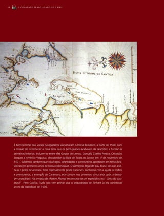 18      O CONVENTO FRANCISCANO DE CAIRU




     É bom lembrar que vários navegadores vasculharam o litoral brasileiro, a partir de 1500, com
     a missão de reconhecer a nova terra que os portugueses acabavam de descobrir, e fundar as
     primeiras feitorias. Incluem-se entre eles Gaspar de Lemos, Gonçalo Coelho Pereira, Cristóvão
     Jacques e Américo Vespucci, descobridor da Baía de Todos os Santos em 1º de novembro de
     1501. Sabemos também que náufragos, degredados e aventureiros aportaram em terras bra-
     sileiras nos primeiros anos de nossa colonização. O comércio ilegal do pau-brasil, de aves exó-
     ticas e peles de animais, feito especialmente pelos franceses, contando com a ajuda de índios
     e aventureiros, a exemplo de Caramuru, era comum nos primeiros trinta anos após a desco-
     berta do Brasil. Na armada de Martim Afonso encontrava-se um especialista na “costa do pau-
     brasil”, Pero Capico. Tudo isso vem provar que o arquipélago de Tinharé já era conhecido
     antes da expedição de 1530.
 