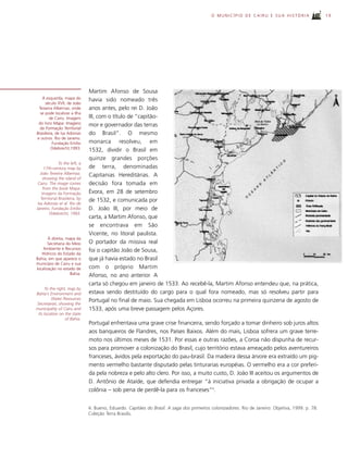 O MUNICÍPIO DE CAIRU E SUA HISTÓRIA                     19




                                Martim Afonso de Sousa
   À esquerda, mapa do          havia sido nomeado três
     século XVII, de João
 Teixeira Albernaz, onde        anos antes, pelo rei D. João
  se pode localizar a Ilha
        de Cairu. Imagem        III, com o título de “capitão-
 do livro Mapa: Imagens         mor e governador das terras
  da Formação Territorial
Brasileira, de Isa Adonias      do Brasil”. O mesmo
e outros. Rio de Janeiro.
          Fundação Emílio       monarca resolveu, em
         Odebrecht,1993.        1532, dividir o Brasil em
                                quinze grandes porções
               To the left, a
      17th-century map by       de terra, denominadas
   João Teixeira Albernaz,      Capitanias Hereditárias. A
     showing the island of
 Cairu. The image comes         decisão fora tomada em
     from the book Mapa:
    Imagens da Formação         Évora, em 28 de setembro
   Territorial Brasileira, by   de 1532, e comunicada por
 Isa Adonias et al. Rio de
Janeiro. Fundação Emílio        D. João III, por meio de
         Odebrecht, 1993.
                                carta, a Martim Afonso, que
                                se encontrava em São
                                Vicente, no litoral paulista.
       À direita, mapa da
       Secretaria do Meio       O portador da missiva real
    Ambiente e Recursos         foi o capitão João de Sousa,
   Hídricos do Estado da
Bahia, em que aparece o         que já havia estado no Brasil
município de Cairu e sua
localização no estado de        com o próprio Martim
                    Bahia.      Afonso, no ano anterior. A
                                carta só chegou em janeiro de 1533. Ao recebê-la, Martim Afonso entendeu que, na prática,
      To the right, map by
Bahia’s Environment and         estava sendo destituído do cargo para o qual fora nomeado, mas só resolveu partir para
          Water Resources       Portugal no final de maio. Sua chegada em Lisboa ocorreu na primeira quinzena de agosto de
Secretariat, showing the
municipality of Cairu and       1533, após uma breve passagem pelos Açores.
 its location on the state
                  of Bahia.
                                Portugal enfrentava uma grave crise financeira, sendo forçado a tomar dinheiro sob juros altos
                                aos banqueiros de Flandres, nos Países Baixos. Além do mais, Lisboa sofrera um grave terre-
                                moto nos últimos meses de 1531. Por essas e outras razões, a Coroa não dispunha de recur-
                                sos para promover a colonização do Brasil, cujo território estava ameaçado pelos aventureiros
                                franceses, ávidos pela exportação do pau-brasil. Da madeira dessa árvore era extraído um pig-
                                mento vermelho bastante disputado pelas tinturarias européias. O vermelho era a cor preferi-
                                da pela nobreza e pelo alto clero. Por isso, a muito custo, D. João III aceitou os argumentos de
                                D. Antônio de Ataíde, que defendia entregar “à iniciativa privada a obrigação de ocupar a
                                colônia – sob pena de perdê-la para os franceses”4.


                                4. Bueno, Eduardo. Capitães do Brasil. A saga dos primeiros colonizadores. Rio de Janeiro: Objetiva, 1999. p. 78.
                                Coleção Terra Brasilis.
 