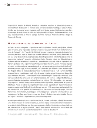 20       O CONVENTO FRANCISCANO DE CAIRU




     Logo após o retorno de Martim Afonso ao continente europeu, as terras portuguesas na
     América foram divididas em 15 imensos lotes, com cerca de 300km de largura cada um. Nessa
     divisão, que teve como base o mapa do astrônomo Gaspar Viegas, três lotes correspondiam
     ao território do atual estado da Bahia: as capitanias de Porto Seguro, da Bahia e de Ilhéus, doa-
     das, respectivamente, a Pero do Campo Tourinho, Francisco Pereira Coutinho e Jorge de
     Figueiredo Correia.



     O    POVOAMENTO                   DA     C A P I TA N I A       DE     ILHÉUS
     Por volta de 1535, chegaram à capitania de Ilhéus os primeiros colonos portugueses, trazidos
     pelo donatário Jorge Figueiredo, escrivão da Fazenda Real, considerado “um dos homens mais
     ricos de Portugal”5. Em 1º de abril de 1535, ele recebeu a capitania, cuja carta de doação fora
     assinada pelo rei D. João III. Apesar de “homem opulento e influente, jamais pensou em tro-
     car seu cargo de escrivão e as comodidades da corte pelos azares e trabalhos do governo de
     sua remota capitania”, segundo o historiador Pedro Azevedo, citado por Eduardo Bueno.
     Azevedo destaca, recorrendo a palavras de Carlos Malheiro Dias, que Jorge de Figueiredo “era
     homem prático e tinha experimentada fé no poder do dinheiro” e, assim, “embora disposto
     a investir na colonização de sua capitania, ele se manteve prudentemente distante do Brasil”,
     enviando, em seu lugar, Francisco Romero, um castelhano que vivia em Lisboa. Romero deve
     ter chegado à Baía de Todos os Santos entre o final de dezembro de 1535 e janeiro de 1536,
     segundo Bueno, e partido para o sul, a fim de ocupar a capitania que iria governar, alguns dias
     após merecido descanso. O historiador Francisco de Varnhagen “supõe que o abastado Jorge
     de Figueiredo tenha conseguido arregimentar cerca de 250 homens e adquirido três naus, o
     que significa dizer que aplicou muito dinheiro – no mínimo 150 mil cruzados – em sua aven-
     tura tropical”6. Romero instalou-se inicialmente na ilha de Tinharé, na localidade de Morro de
     São Paulo. Pouco se sabe a seu respeito além do que está registrado em depoimentos deixa-
     dos pelo ouvidor-geral do Brasil, Pero de Borges, que, em 1550, vistoriou a capitania de Ilhéus
     em nome do rei, já no governo de Thomé de Sousa. De acordo com Pero de Borges, Francisco
     Romero era “bom homem, mas não para ter mando porque é ignorante e muito pobre, o que
     muitas vezes faz fazer aos homens o que não devem”. Embora mau administrador, Romero
     era sujeito “acordado e experimentado para cousas de guerra”7.

     Romero permaneceu por pouco tempo na ilha de Tinharé, onde seus colonos desbastaram
     uma clareira no sopé do Morro de São Paulo, abrindo espaço para instalar-se no meio da densa
     e verdejante Mata Atlântica, que dominava a paisagem da ilha. Um destacamento enviado por
     ele para explorar as regiões próximas “voltou após algumas semanas com a notícia de que
     encontrara um sítio mais favorável onde construir a sede da donataria”8.

     5. Idem, ibidem. p. 220.   6. Idem, ibidem. p. 221.   7. Idem, ibidem. p. 221.   8. Idem, ibidem. p. 222.
 