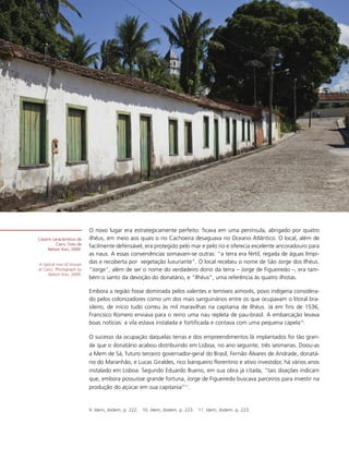 O novo lugar era estrategicamente perfeito: ficava em uma península, abrigado por quatro
Casario característico de   ilhéus, em meio aos quais o rio Cachoeira desaguava no Oceano Atlântico. O local, além de
          Cairu. Foto de
     Nelson Kon, 2009.
                            facilmente defensável, era protegido pelo mar e pelo rio e oferecia excelente ancoradouro para
                            as naus. A essas conveniências somavam-se outras: “a terra era fértil, regada de águas límpi-
A typical row of houses
                            das e recoberta por vegetação luxuriante". O local recebeu o nome de São Jorge dos Ilhéus.
at Cairu. Photograph by     "Jorge", além de ser o nome do verdadeiro dono da terra – Jorge de Figueiredo –, era tam-
     Nelson Kon, 2009.
                            bém o santo da devoção do donatário, e "Ilhéus", uma referência às quatro ilhotas.

                            Embora a região fosse dominada pelos valentes e temíveis aimorés, povo indígena considera-
                            do pelos colonizadores como um dos mais sanguinários entre os que ocupavam o litoral bra-
                            sileiro, de início tudo correu às mil maravilhas na capitania de Ilhéus. Já em fins de 1536,
                            Francisco Romero enviava para o reino uma nau repleta de pau-brasil. A embarcação levava
                            boas notícias: a vila estava instalada e fortificada e contava com uma pequena capela10.

                            O sucesso da ocupação daquelas terras e dos empreendimentos lá implantados foi tão gran-
                            de que o donatário acabou distribuindo em Lisboa, no ano seguinte, três sesmarias. Doou-as
                            a Mem de Sá, futuro terceiro governador-geral do Brasil, Fernão Álvares de Andrade, donatá-
                            rio do Maranhão, e Lucas Giraldes, rico banqueiro florentino e ativo investidor, há vários anos
                            instalado em Lisboa. Segundo Eduardo Bueno, em sua obra já citada, “tais doações indicam
                            que, embora possuísse grande fortuna, Jorge de Figueiredo buscava parceiros para investir na
                            produção do açúcar em sua capitania”11.


                            9. Idem, ibidem. p. 222. 10. Idem, ibidem. p. 223. 11. Idem, ibidem. p. 223.
 