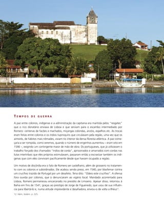 TEMPOS           DE     GUERRA

A paz entre colonos, indígenas e a administração da capitania era mantida pelos “resgates”
que o rico donatário enviava de Lisboa e que serviam para o escambo intermediado por
Romero: centenas de facões e machados, miçangas coloridas, anzóis, espelhos etc. As trocas
eram feitas entre colonos e os índios tupiniquins que circulavam pela região, uma vez que os
aimorés, de hábitos mais nômades, viviam no interior da densa floresta atlântica. A paz come-
çaria a ser rompida, como veremos, quando o número de engenhos aumentou – eram oito em
1546 –, exigindo um contingente maior de mão de obra. Os portugueses, que já utilizavam o
trabalho forçado dos chamados “índios de corda”, aprisionados e amarrados com cordas nas
lutas intertribais que eles próprios estimulavam, passaram então a escravizar também os indí-
genas que com eles conviviam pacificamente desde que haviam ocupado a região.

Um motivo de discórdia era o fato de Romero ser castelhano, além de grosseiro no tratamen-
to com os colonos e subordinados. Ele acabou sendo preso, em 1540, por blasfemar contra
um crucifixo trazido de Portugal por um desafeto. Teria dito: “Odeio este crucifixo”. A ofensa
fora ouvida por colonos, que o denunciaram ao vigário local. Mandado acorrentado para
Lisboa, Romero permaneceu encarcerado no presídio de Limoeiro. Apesar disso, retornou à
Bahia em fins de 1541, graças ao prestígio de Jorge de Figueiredo, que usou de sua influên-
cia para libertá-lo e, numa atitude imprevidente e desafiadora, enviou-o de volta a Ilhéus12.
12. Idem, ibidem. p. 225.
 