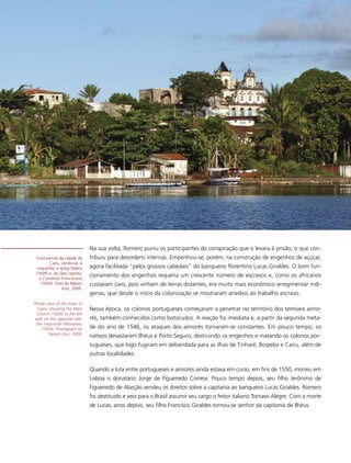 Na sua volta, Romero puniu os participantes da conspiração que o levara à prisão, o que con-
 Vista parcial da cidade de   tribuiu para desordens internas. Empenhou-se, porém, na construção de engenhos de açúcar,
        Cairu, vendo-se, à
  esquerda, a Igreja Matriz   agora facilitada “pelos grossos cabedais” do banqueiro florentino Lucas Giraldes. O bom fun-
 (1609) e, do lado oposto,
   o Convento Franciscano
                              cionamento dos engenhos requeria um crescente número de escravos e, como os africanos
    (1654). Foto de Nelson    custavam caro, pois vinham de terras distantes, era muito mais econômico arregimentar indí-
                Kon, 2009.
                              genas, que desde o início da colonização se mostraram arredios ao trabalho escravo.
Partial view of the town of
  Cairu, showing the Main     Nessa época, os colonos portugueses começaram a penetrar no território dos temíveis aimo-
  Church (1609) to the left
and, on the opposite side,    rés, também conhecidos como botocudos. A reação foi imediata e, a partir da segunda meta-
 the Franciscan Monastery
     (1654). Photograph by    de do ano de 1546, os ataques dos aimorés tornaram-se constantes. Em pouco tempo, os
         Nelson Kon, 2009.
                              nativos devastaram Ilhéus e Porto Seguro, destruindo os engenhos e matando os colonos por-
                              tugueses, que logo fugiram em debandada para as ilhas de Tinharé, Boipeba e Cairu, além de
                              outras localidades.

                              Quando a luta entre portugueses e aimorés ainda estava em curso, em fins de 1550, morreu em
                              Lisboa o donatário Jorge de Figueiredo Correia. Pouco tempo depois, seu filho Jerônimo de
                              Figueiredo de Alarção vendeu os direitos sobre a capitania ao banqueiro Lucas Giraldes. Romero
                              foi destituído e veio para o Brasil assumir seu cargo o feitor italiano Tomaso Alegre. Com a morte
                              de Lucas, anos depois, seu filho Francisco Giraldes tornou-se senhor da capitania de Ilhéus.
 