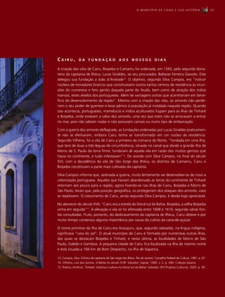 O MUNICÍPIO DE CAIRU E SUA HISTÓRIA                         25




CAIRU,           DA      FUNDAÇÃO                 AOS        NOSSOS            DIAS

A criação das vilas de Cairu, Boipeba e Camamu foi ordenada, em 1565, pelo segundo dona-
tário da capitania de Ilhéus, Lucas Giraldes, ao seu procurador, Baltazar Ferreira Gaivoto. Este
delegou sua fundação a João d’Andrade13. O objetivo, segundo Silva Campos, era “instruir
núcleos de moradores brancos que constituíssem outros tantos centros de resistência às incur-
sões do numeroso e fero gentio daquela parte do feudo, bem como de atração dos índios
mansos, estes aliados dos portugueses. Além de vantagens outras que acarretariam em bene-
fício do desenvolvimento da região”. Mesmo com a criação das vilas, os aimorés não perde-
riam o seu poder de guerrear e levar pânico à população já instalada naquela região. Quando
isso acontecia, portugueses, mamelucos e índios aculturados fugiam para as ilhas de Tinharé
e Boipeba, onde estavam a salvo dos aimorés, uma vez que estes não se arriscavam a entrar
no mar, pois não sabiam nadar e não possuíam canoas ou outro tipo de embarcação.

Com a guerra dos aimorés deflagrada, as fundações ordenadas por Lucas Giraldes praticamen-
te não se efetivaram, embora Cairu tenha se transformado em um núcleo de resistência.
Segundo Vilhena, foi a vila de Cairu a primeira da comarca do Norte, “fundada em uma ilha,
que terá de duas a três léguas de circunferência, situada no canal que divide a grande ilha de
Morro de S. Paulo da terra firme; fundaram ali aquela vila em razão dos muitos gentios que
havia no continente, e tudo infestavam”14. De acordo com Silva Campos, no final do século
XVI, com a decadência da vila de São Jorge dos Ilhéus, os distritos de Camamu, Cairu e
Boipeba constituíam a parte mais cultivada da capitania.

Silva Campos informa que, serenada a guerra, muito lentamente vai desenvolver-se de novo a
colonização portuguesa. Aqueles que haviam abandonado as terras do continente de Tinharé
retornam aos pouco para a região, agora fixando-se nas ilhas de Cairu, Boipeba e Morro de
São Paulo, locais que, pela posição geográfica, os protegeriam dos ataques dos aimorés, caso
se repetissem. O crescimento de Cairu, ainda segundo Silva Campos, é desde logo apreciável.

No alvorecer do século XVII, “Cairu era a estrela do litoral sul da Bahia. Boipeba, a velha Boipeba
vinha em seguida”15. A elevação a vila só foi efetivada entre 1608 e 1610, segundo várias fon-
tes consultadas. Fruto, portanto, do desbravamento da capitania de Ilhéus, Cairu obteve e por
muito tempo conservou alguma importância por causa do cultivo da cana-de-açúcar.

O nome primitivo da ilha de Cairu era Aracajuru, que, segundo Jaboatão, na língua indígena,
significava “casa do sol”. O atual município de Cairu é formado por numerosas outras ilhas,
das quais se destacam Boipeba e Tinharé, e nesta última, as localidades de Morro de São
Paulo, Galeão e Gamboa. A pequena cidade de Cairu fica localizada na ilha de mesmo nome
e está situada a 166 km de Bom Despacho, na ilha de Itaparica.

13. Campos, Silva. Crônica da capitania de São Jorge dos Ilhéus. Rio de Janeiro: Conselho Federal de Cultura, 1981. p. 67.
14. Vilhena, Luís dos Santos. A Bahia no século XVIII. Salvador: Itapoã, 1969. v. 2, p. 494. Coleção baiana.
15. Risério, Antônio. Tinharé: história e cultura no litoral sul da Bahia. Salvador: BYI Projetos Culturais, 2003. p. 90.
 