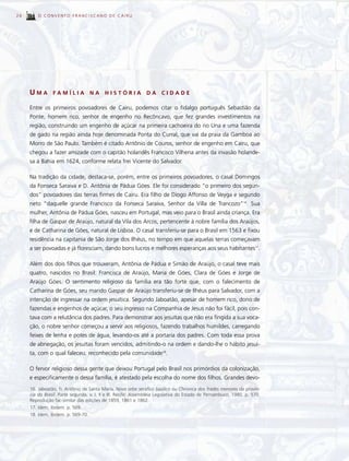 26       O CONVENTO FRANCISCANO DE CAIRU




     UMA        FAMÍLIA             NA    HISTÓRIA             DA     CIDADE

     Entre os primeiros povoadores de Cairu, podemos citar o fidalgo português Sebastião da
     Ponte, homem rico, senhor de engenho no Recôncavo, que fez grandes investimentos na
     região, construindo um engenho de açúcar na primeira cachoeira do rio Una e uma fazenda
     de gado na região ainda hoje denominada Ponta do Curral, que vai da praia da Gamboa ao
     Morro de São Paulo. Também é citado Antônio de Couros, senhor de engenho em Cairu, que
     chegou a fazer amizade com o capitão holandês Francisco Vilhena antes da invasão holande-
     sa à Bahia em 1624, conforme relata frei Vicente do Salvador.

     Na tradição da cidade, destaca-se, porém, entre os primeiros povoadores, o casal Domingos
     da Fonseca Saraiva e D. Antônia de Pádua Góes. Ele foi considerado “o primeiro dos segun-
     dos” povoadores das terras firmes de Cairu. Era filho de Diogo Affonso de Veyga e segundo
     neto “daquelle grande Francisco da Fonseca Saraiva, Senhor da Villa de Trancozo”16. Sua
     mulher, Antônia de Pádua Góes, nasceu em Portugal, mas veio para o Brasil ainda criança. Era
     filha de Gaspar de Araújo, natural da Vila dos Arcos, pertencente à nobre família dos Araújos,
     e de Catharina de Góes, natural de Lisboa. O casal transferiu-se para o Brasil em 1563 e fixou
     residência na capitania de São Jorge dos Ilhéus, no tempo em que aquelas terras começavam
     a ser povoadas e já floresciam, dando bons lucros e melhores esperanças aos seus habitantes17.

     Além dos dois filhos que trouxeram, Antônia de Pádua e Simão de Araújo, o casal teve mais
     quatro, nascidos no Brasil: Francisca de Araújo, Maria de Góes, Clara de Góes e Jorge de
     Araújo Góes. O sentimento religioso da família era tão forte que, com o falecimento de
     Catharina de Góes, seu marido Gaspar de Araújo transferiu-se de Ilhéus para Salvador, com a
     intenção de ingressar na ordem jesuítica. Segundo Jaboatão, apesar de homem rico, dono de
     fazendas e engenhos de açúcar, o seu ingresso na Companhia de Jesus não foi fácil, pois con-
     tava com a relutância dos padres. Para demonstrar aos jesuítas que não era fingida a sua voca-
     ção, o nobre senhor começou a servir aos religiosos, fazendo trabalhos humildes, carregando
     feixes de lenha e potes de água, levando-os até a portaria dos padres. Com toda essa prova
     de abnegação, os jesuítas foram vencidos, admitindo-o na ordem e dando-lhe o hábito jesuí-
     ta, com o qual faleceu, reconhecido pela comunidade18.

     O fervor religioso dessa gente que deixou Portugal pelo Brasil nos primórdios da colonização,
     e especificamente o dessa família, é atestado pela escolha do nome dos filhos. Grandes devo-
     16. Jaboatão, fr. Antônio de Santa Maria. Novo orbe seráfico basílico ou Chronica dos frades menores da provín-
     cia do Brasil. Parte segunda, v. I, II e III. Recife: Assembléia Legislativa do Estado de Pernambuco, 1980. p. 570.
     Reprodução fac-similar das edições de 1859, 1861 e 1862.
     17. Idem, ibidem. p. 569.
     18. Idem, ibidem. p. 569-70.
 